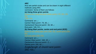 ARC
Arcs are partial circles and can be drawn in eight different
methods using ARC
command. Some of them are follows:
(a) Using three given points
Draw an arc using the given three points: (75, 50), (55,
90),
(105,110).
Command: arc 
Centre/<Start point>: 75, 50 
Centre/end/<Second point>: 55, 90 
End point: 105,110 
(b) Using Start points, centre and end point (SCE)
Draw an arc using start point (240, 20), centre point (250,
60)
and end point (250,100).
Command: arc 
Centre/<Start point>: 240, 20 
Centre/end/<Second point>: C 
Centre point: 250, 60 
Angle/length of chord/<end point>:
250,100
 