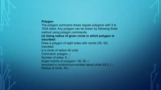 Polygon
The polygon command draws regular polygons with 3 to
1024 sides. Any polygon can be drawn by following three
method using polygon commands.
(a) Using radius of given circle in which polygon is
inscribed:
Draw a polygon of eight sides with centre (50, 50)
inscribed
in a circle of radius 40 units.
Command: polygon 
Number of sides: 8 
Edge/<centre of polygon>: 50, 50 
Inscribed in circle/circum-scribed about circle (I/C): I 
Radius of circle: 40
 