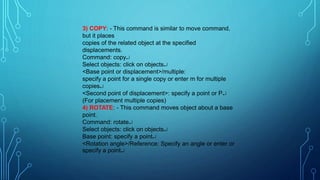 3) COPY: - This command is similar to move command,
but it places
copies of the related object at the specified
displacements.
Command: copy
Select objects: click on objects
<Base point or displacement>/multiple:
specify a point for a single copy or enter m for multiple
copies
<Second point of displacement>: specify a point or P
(For placement multiple copies)
4) ROTATE: - This command moves object about a base
point.
Command: rotate
Select objects: click on objects
Base point: specify a point
<Rotation angle>/Reference: Specify an angle or enter or
specify a point
 
