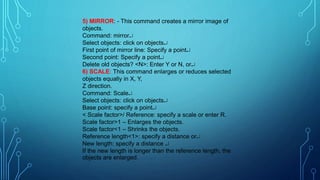 5) MIRROR: - This command creates a mirror image of
objects.
Command: mirror
Select objects: click on objects
First point of mirror line: Specify a point
Second point: Specify a point
Delete old objects? <N>: Enter Y or N, or
6) SCALE: This command enlarges or reduces selected
objects equally in X, Y,
Z direction.
Command: Scale
Select objects: click on objects
Base point: specify a point
< Scale factor>/ Reference: specify a scale or enter R.
Scale factor>1 – Enlarges the objects.
Scale factor<1 – Shrinks the objects.
Reference length<1>: specify a distance or
New length: specify a distance 
If the new length is longer than the reference length, the
objects are enlarged.
 