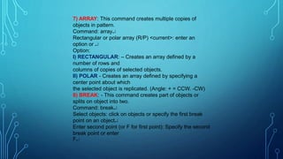 7) ARRAY: This command creates multiple copies of
objects in pattern.
Command: array
Rectangular or polar array (R/P) <current>: enter an
option or 
Option:
I) RECTANGULAR: – Creates an array defined by a
number of rows and
columns of copies of selected objects.
II) POLAR - Creates an array defined by specifying a
center point about which
the selected object is replicated. (Angle: + = CCW. -CW)
8) BREAK: - This command creates part of objects or
splits on object into two.
Command: break
Select objects: click on objects or specify the first break
point on an object
Enter second point (or F for first point): Specify the second
break point or enter
F
 