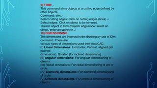 9) TRIM: -
This command trims objects at a cutting edge defined by
other objects.
Command: trim
Select cutting edges: Click on cutting edges (lines) 
Select edges: Click on object to be trimmed.
<Select object to trim>/project/ edge/undo: select an
object, enter an option or 
10) DIMENSIONING
The dimensions are inserted in the drawing by use of Dim
command. There are
various types of dimensions used their AutoCAD.
(I) Linear Dimensions: Horizontal, Vertical, aligned (for
inclined
dimensions), Rotated (for inclined dimensions).
(II) Angular dimensions: For angular dimensioning of
objects.
(III) Radial dimensions: For radial dimensioning of arc or
circle.
(IV) Diametral dimensions: For diametral dimensioning
of circle.
(V) Ordinate dimensions: For ordinate dimensioning of
objects.
 