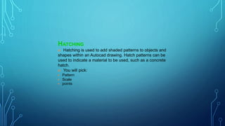 HATCHING
 Hatching is used to add shaded patterns to objects and
shapes within an Autocad drawing. Hatch patterns can be
used to indicate a material to be used, such as a concrete
hatch.
 You will pick:
 Pattern
 Scale
 points
 