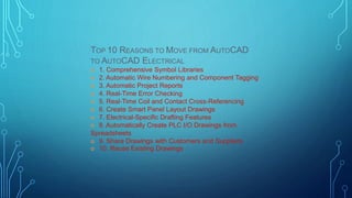 TOP 10 REASONS TO MOVE FROM AUTOCAD
TO AUTOCAD ELECTRICAL
 1. Comprehensive Symbol Libraries
 2. Automatic Wire Numbering and Component Tagging
 3. Automatic Project Reports
 4. Real-Time Error Checking
 5. Real-Time Coil and Contact Cross-Referencing
 6. Create Smart Panel Layout Drawings
 7. Electrical-Specific Drafting Features
 8. Automatically Create PLC I/O Drawings from
Spreadsheets
 9. Share Drawings with Customers and Suppliers
 10. Reuse Existing Drawings
 