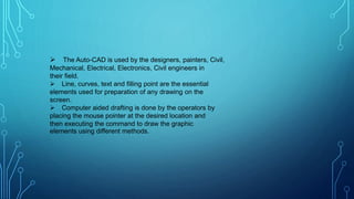  The Auto-CAD is used by the designers, painters, Civil,
Mechanical, Electrical, Electronics, Civil engineers in
their field.
 Line, curves, text and filling point are the essential
elements used for preparation of any drawing on the
screen.
 Computer aided drafting is done by the operators by
placing the mouse pointer at the desired location and
then executing the command to draw the graphic
elements using different methods.
 