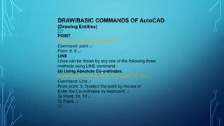 DRAW/BASIC COMMANDS OF AutoCAD
(Drawing Entities)
(10, 10)
(5, 5)
POINT
Plot a point at the location (8, 6)
Command: point 
Point: 8, 6 
LINE
Lines can be drawn by any one of the following three
methods using LINE command.
(a) Using Absolute Co-ordinates:
Drawing a line from point (5, 5) to point (10, 10).
Command: Line 
From point: 5, 5(select the point by mouse or
Enter the Co-ordinates by keyboard) 
To Point: 10, 10 
To Point: 
(0, 0)
(8,6)
 