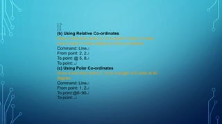 (7, 10)
(2, 2)
(1, 2)
(1, 8)
(b) Using Relative Co-ordinates
Draw a line from point (2, 2) to point 5 units in X-axis
and 8 units in Y-axis relative to first co-ordinate.
Command: Line
From point: 2, 2
To point: @ 5, 8
To point: 
(c) Using Polar Co-ordinates
Draw a line from point (1, 2) to a length of 6 units at 90
degree.
Command: Line
From point: 1, 2
To point:@690
To point: 
 