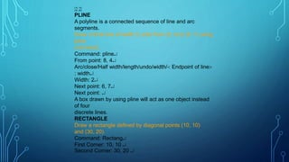 (10, 10)
(30, 20)
PLINE
A polyline is a connected sequence of line and arc
segments.
Draw a thick line of width 2 units from (8, 4) to (6, 7) using
pline
command.
Command: pline
From point: 8, 4
Arc/close/Half width/length/undo/width/ Endpoint of line
: width
Width: 2
Next point: 6, 7
Next point: 
A box drawn by using pline will act as one object instead
of four
discrete lines.
RECTANGLE
Draw a rectangle defined by diagonal points (10, 10)
and (30, 20).
Command: Rectang
First Corner: 10, 10 
Second Corner: 30, 20 
 