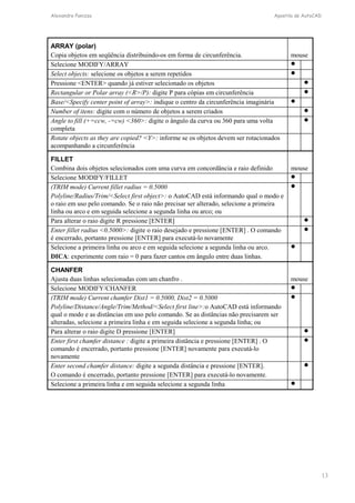 Alexandre Panizza Apostila de AutoCAD 
13 
ARRAY (polar) 
Copia objetos em seqüência distribuindo-os em forma de circunferência. mouse 
Selecione MODIFY/ARRAY  
Select objects: selecione os objetos a serem repetidos  
Pressione ENTER quando já estiver selecionado os objetos  
Rectangular or Polar array (R/P): digite P para cópias em circunferência  
Base/Specify center point of array: indique o centro da circunferência imaginária  
Number of itens: digite com o número de objetos a serem criados  
Angle to fill (+=ccw, -=cw) 360: digite o ângulo da curva ou 360 para uma volta 
 
completa 
Rotate objects as they are copied? Y: informe se os objetos devem ser rotacionados 
acompanhando a circunferência 
FILLET 
Combina dois objetos selecionados com uma curva em concordância e raio definido mouse 
Selecione MODIFY/FILLET  
(TRIM mode) Current fillet radius = 0.5000 
 
Polyline/Radius/Trim/Select first object: o AutoCAD está informando qual o modo e 
o raio em uso pelo comando. Se o raio não precisar ser alterado, selecione a primeira 
linha ou arco e em seguida selecione a segunda linha ou arco; ou 
Para alterar o raio digite R pressione [ENTER]  
Enter fillet radius 0.5000: digite o raio desejado e pressione [ENTER] . O comando 
 
é encerrado, portanto pressione [ENTER] para executá-lo novamente 
Selecione a primeira linha ou arco e em seguida selecione a segunda linha ou arco. 
DICA: experimente com raio = 0 para fazer cantos em ângulo entre duas linhas. 
 
CHANFER 
Ajusta duas linhas selecionadas com um chanfro . mouse 
Selecione MODIFY/CHANFER  
(TRIM mode) Current chamfer Dist1 = 0.5000, Dist2 = 0.5000 
 
Polyline/Distance/Angle/Trim/Method/Select first line:o AutoCAD está informando 
qual o modo e as distâncias em uso pelo comando. Se as distâncias não precisarem ser 
alteradas, selecione a primeira linha e em seguida selecione a segunda linha; ou 
Para alterar o raio digite D pressione [ENTER]  
Enter first chamfer distance : digite a primeira distância e pressione [ENTER] . O 
 
comando é encerrado, portanto pressione [ENTER] novamente para executá-lo 
novamente 
Enter second chamfer distance: digite a segunda distância e pressione [ENTER]. 
O comando é encerrado, portanto pressione [ENTER] para executá-lo novamente. 
 
Selecione a primeira linha e em seguida selecione a segunda linha  
 