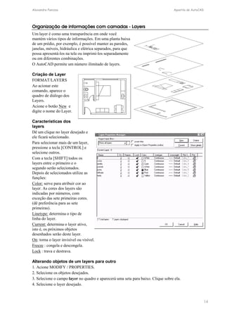 Alexandre Panizza Apostila de AutoCAD 
14 
Organização de informações com camadas - Layers 
Um layer é como uma transparência em onde você 
mantém vários tipos de informações. Em uma planta baixa 
de um prédio, por exemplo, é possível manter as paredes, 
janelas, móveis, hidráulica e elétrica separados, para que 
possa apresentá-los na tela ou imprimi-los separadamente 
ou em diferentes combinações. 
O AutoCAD permite um número ilimitado de layers. 
Criação de Layer 
FORMAT/LAYERS 
Ao acionar este 
comando, aparece o 
quadro de diálogo dos 
Layers. 
Acione o botão New e 
digite o nome do Layer. 
Características dos 
layers 
Dê um clique no layer desejado e 
ele ficará selecionado. 
Para selecionar mais de um layer, 
pressione a tecla [CONTROL] e 
selecione outros. 
Com a tecla [SHIFT] todos os 
layers entre o primeiro e o 
segundo serão selecionados. 
Depois de selecionados utilize as 
funções: 
Color: serve para atribuir cor ao 
layer. As cores dos layers são 
indicadas por números, com 
exceção das sete primeiras cores. 
(dê preferência para as sete 
primeiras). 
Linetype: determina o tipo de 
linha do layer. 
Current: determina o layer ativo, 
isto é, os próximos objetos 
desenhados serão deste layer. 
On: torna o layer invisível ou visível. 
Freeze : congela e descongela. 
Lock : trava e destrava. 
Alterando objetos de um layers para outro 
1. Acione MODIFY / PROPERTIES. 
2. Selecione os objetos desejados. 
3. Selecione o campo layer no quadro e aparecerá uma seta para baixo. Clique sobre ela. 
4. Selecione o layer desejado. 
 
