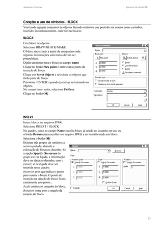 Alexandre Panizza Apostila de AutoCAD 
15 
Criação e uso de símbolos - BLOCK 
Você pode agrupar conjuntos de objetos fazendo símbolos que poderão ser usados como carimbos, 
inseridos instantaneamente, onde for necessário. 
BLOCK 
Cria bloco de objetos. 
Selecione DRAW/BLOCK/MAKE. 
O bloco será criado a partir de um quadro onde 
algumas informações solicitadas devem ser 
preenchidas. 
Digite um nome para o bloco no campo name 
Clique no botão Pick point e entre com o ponto de 
inserção do bloco. 
Clique em Select objects e selecione os objetos que 
farão parte do bloco. 
Pressione ENTER quando já estiver selecionado os 
objetos. 
No campo Insert units, selecione Unitless. 
Clique no botão OK 
INSERT 
Insere blocos ou arquivos DWG. 
Selecione INSERT / BLOCK 
No quadro, junto ao campo Name escolha bloco já criado no desenho em uso ou 
o botão Browse para escolher um arquivo DWG a ser transformado em bloco. 
Selecione o botão OK 
Existem três grupos de variáveis a 
serem ajustadas durante a 
colocação do bloco no desenho. Se 
a opção Specify On-screen do 
grupo estiver ligada, a informação 
deve ser dada no desenho, com o 
cursor; se desligada deve ser 
inserida neste quadro. 
Insertion poin que indica o ponto 
para inserir o bloco. O ponto de 
inserção na criação do bloco ficará 
exatamente este ponto.. 
Scale controla o tamanho do bloco. 
Rotation entre com o angulo de 
rotação do bloco. 
 