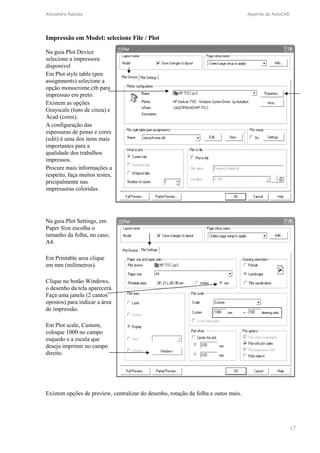 Alexandre Panizza Apostila de AutoCAD 
17 
Impressão em Model: selecione File / Plot 
Na guia Plot Device 
selecione a impressora 
disponivel 
Em Plot style table (pen 
assignments) selecione a 
opção monocrome.ctb para 
impressao em preto. 
Existem as opções 
Grayscale (tons de cinza) e 
Acad (cores). 
A configuração das 
espessuras de penas e cores 
(edit) é uma dos itens mais 
importantes para a 
qualidade dos trabalhos 
impressos. 
Procure mais informações a 
respeito, faça muitos testes, 
pricipalmente nas 
impressoras coloridas. 
Na guia Plot Settings, em 
Paper Size escolha o 
tamanho da folha, no caso, 
A4. 
Em Printable area clique 
em mm (milímetros). 
Clique no botão Windows, 
o desenho da tela aparecerá. 
Faça uma janela (2 cantos 
opostos) para indicar a área 
de impressão. 
Em Plot scale, Custom, 
coloque 1000 no campo 
esquedo e a escala que 
deseja imprimir no campo 
direito. 
Existem opções de preview, centralizar do desenho, rotação da folha e outos mais. 
 