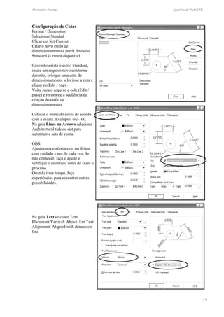 Alexandre Panizza Apostila de AutoCAD 
19 
Configuração de Cotas 
Format / Dimension 
Selecionar Standad 
Clicar em Set Current 
Criar o novo estilo de 
dimensionamento a partir do estilo 
Standard já estará disponível. 
Caso não exista o estilo Standard, 
inicie um arquivo novo conforme 
descrito, coloque uma cota de 
dimensionamento, selecione a cota e 
clique no Edit / copy. 
Volte para o arquivo e cole (Edit / 
paste) e recomece a seqüência de 
criação do estilo de 
dimensionamento. 
Colocar o nome do estilo de acordo 
com a escala. Exemplo: esc-100. 
Na guia Lines na Arrows selecione 
Architectural tick ou dot para 
substituir a seta de conta. 
OBS: 
Ajustes nos estilo devem ser feitos 
com cuidado e um de cada vez. Se 
não conhecer, faça o ajuste e 
verifique o resultado antes de fazer o 
próximo. 
Quando tiver tempo, faça 
experiências para encontrar outras 
possibilidades. 
Na guia Text selcione Text 
Placemant Vertical: Above. Em Text 
Alignment: Aligned with dimension 
line 
 