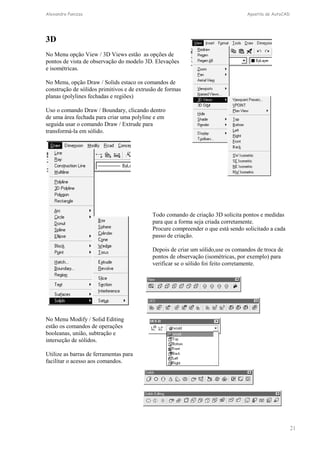 Alexandre Panizza Apostila de AutoCAD 
21 
3D 
No Menu opção View / 3D Views estão as opções de 
pontos de vista de observação do modelo 3D. Elevações 
e isométricas. 
No Menu, opção Draw / Solids estaco os comandos de 
construção de sólidos primitivos e de extrusão de formas 
planas (polylines fechadas e regiões) 
Uso o comando Draw / Boundary, clicando dentro 
de uma área fechada para criar uma polyline e em 
seguida usar o comando Draw / Extrude para 
transformá-la em sólido. 
Todo comando de criação 3D solicita pontos e medidas 
para que a forma seja criada corretamente. 
Procure compreender o que está sendo solicitado a cada 
passo de criação. 
Depois de criar um sólido,use os comandos de troca de 
pontos de observação (isométricas, por exemplo) para 
verificar se o sólido foi feito corretamente. 
No Menu Modify / Solid Editing 
estão os comandos de operações 
booleanas, união, subtração e 
interseção de sólidos. 
Utilize as barras de ferramentas para 
facilitar o acesso aos comandos. 
