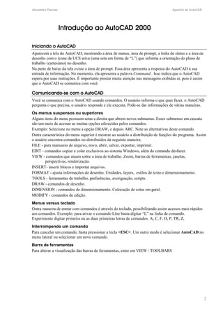 Alexandre Panizza Apostila de AutoCAD 
2 
Introdução ao AutoCAD 2000 
Iniciando o AutoCAD 
Aparecerá a tela do AutoCAD, mostrando a área de menus, área de prompt, a linha de status e a área de 
desenho com o ícone da UCS ativa (uma seta em forma de “L”) que informa a orientação do plano de 
trabalho (cartesiano) no desenho. 
Na parte de baixo da tela existe a área de prompt. Essa área apresenta a resposta do AutoCAD à sua 
entrada de informação. No momento, ela apresenta a palavra Command:. Isso indica que o AutoCAD 
espera por suas instruções. É importante prestar muita atenção nas mensagens exibidas aí, pois é assim 
que o AutoCAD se comunica com você. 
Comunicando-se com o AutoCAD 
Você se comunica com o AutoCAD usando comandos. O usuário informa o que quer fazer, o AutoCAD 
pergunta o que precisa, o usuário responde e ele executa. Pode-se dar informações de várias maneiras. 
Os menus suspensos ou superiores 
Alguns itens do menu possuem setas a direita que abrem novos submenus. Esses submenus em cascata 
são um meio de acessar as muitas opções oferecidas pelos comandos. 
Exemplo: Selecione no menu a opção DRAW, e depois ARC. Note as alternativas deste comando. 
Outra característica do menu superior é mostrar ao usuário a distribuição de funções do programa. Assim 
o usuário encontra comandos no distribuídos da seguinte maneira: 
FILE - para manuseio de arquivo, novo, abrir, salvar, exportar, imprimir. 
EDIT - comandos copiar e colar exclusivos ao sistema Windows, além do comando desfazer. 
VIEW - comandos que atuam sobre a área de trabalho. Zoom, barras de ferramentas, janelas, 
perspectivas, renderização. 
INSERT- inserir blocos e importar arquivos. 
FORMAT - ajusta informações do desenho. Unidades, layers, estilos de texto e dimensionamento. 
TOOLS - ferramentas de trabalho, preferências, averiguação, scripts. 
DRAW - comandos de desenho. 
DIMENSION - comandos de dimensionamento. Colocação de cotas em geral. 
MODIFY - comandos de edição. 
Menus versus teclado 
Outra maneira de entrar com comandos é através do teclado, possibilitando assim acessos mais rápidos 
aos comandos. Exemplo: para ativar o comando Line basta digitar “L” na linha de comando. 
Experimente digitar primeira ou as duas primeiras letras de comandos. A, C, F, O, P, TR, Z, 
Interrompendo um comando 
Para cancelar um comando, basta pressionar a tecla <ESC>. Um outro modo é selecionar AutoCAD no 
menu lateral ou selecionar um novo comando. 
Barra de ferramentas 
Para alterar a visualização das barras de ferramentas, entre em VIEW / TOOLBARS 
 