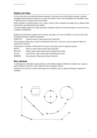 Alexandre Panizza Apostila de AutoCAD 
Edição com Grips 
Se você não estiver executando nenhum comando e selecionar um ou mais objetos, poderá visualizar 
quadrados aparecendo nos extremos e no meio das linhas e arcos. Esses quadrados são chamados Grips 
e significam que os objetos estão selecionados. 
Neste momento você pode alterar a cor, o layer, acionar vários comandos de edição que os objetos serão 
selecionados automaticamente para edição. 
Os Grips também podem ser usados para fazer mudanças diretas na forma dos objetos, ou para movê-los 
e copiá-los rapidamente. 
5 
Quando você seleciona um grip com um clique, este passa a ter uma cor sólida e se torna um Hot Grip. 
O prompt apresenta a seguinte mensagem: 
STRETCH Stretch to point/Base point/Copy/Undo/eXit: 
Esta mensagem indica que o modo de estiramento está ativo. Ao mover o cursor, partes do objeto se 
esticam ou se movem. 
Experimente ir clicando o botão direito do mouse. Ele alterna entre as seguintes opções: 
MOVE Move to point/Base point/Copy/Undo/eXit: 
ROTATE Rotate angle/Base point/Copy/Undo/Reference/eXit: 
SCALE Scale factor/Base point/Copy/Undo/Reference/eXit: 
MIRROR Second point/Base point/Copy/Undo/eXit: 
Mais agilidade 
A utilização dos comandos de grip aumenta a velocidade de alguns trabalhos de edição, mas o grau de 
interatividade é muito alto, com a união de vários comandos num só. 
Somente com exercícios e muita observação nos resultados é que se chega à utilização completa do 
comando. 
 