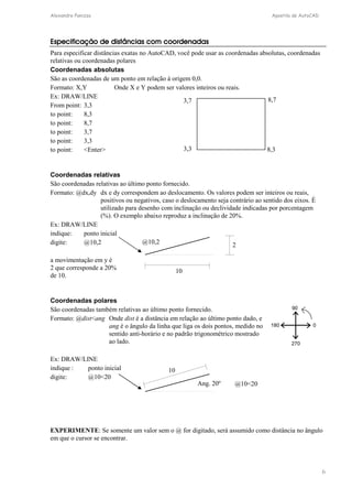 Alexandre Panizza Apostila de AutoCAD 
6 
Especificação de distâncias com coordenadas 
Para especificar distâncias exatas no AutoCAD, você pode usar as coordenadas absolutas, coordenadas 
relativas ou coordenadas polares 
Coordenadas absolutas 
São as coordenadas de um ponto em relação à origem 0,0. 
Formato: X,Y Onde X e Y podem ser valores inteiros ou reais. 
Ex: DRAW/LINE 
3,7 8,7 
From point: 3,3 
to point: 8,3 
to point: 8,7 
to point: 3,7 
to point: 3,3 
to point: Enter 
3,3 8,3 
Coordenadas relativas 
São coordenadas relativas ao último ponto fornecido. 
Formato: @dx,dy dx e dy correspondem ao deslocamento. Os valores podem ser inteiros ou reais, 
positivos ou negativos, caso o deslocamento seja contrário ao sentido dos eixos. É 
utilizado para desenho com inclinação ou declividade indicadas por porcentagem 
(%). O exemplo abaixo reproduz a inclinação de 20%. 
Ex: DRAW/LINE 
indique: ponto inicial 
digite: @10,2 
a movimentação em y é 
2 que corresponde a 20% 
de 10. 
@10,2 
10 
2 
Coordenadas polares 
São coordenadas também relativas ao último ponto fornecido. 
Formato: @distang Onde dist é a distância em relação ao último ponto dado, e 
ang é o ângulo da linha que liga os dois pontos, medido no 
sentido anti-horário e no padrão trigonométrico mostrado 
ao lado. 
Ex: DRAW/LINE 
indique : ponto inicial 
digite: @1020 
90 
270 
180 
0 
@1020 
10 
Ang. 20º 
EXPERIMENTE: Se somente um valor sem o @ for digitado, será assumido como distância no ângulo 
em que o cursor se encontrar. 
 