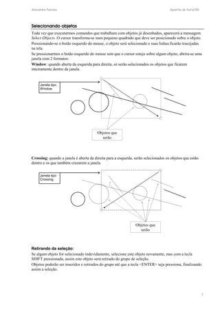 Alexandre Panizza Apostila de AutoCAD 
Selecionando objetos 
Toda vez que executarmos comandos que trabalham com objetos já desenhados, aparecerá a mensagem 
Select Objects .O cursor transforma-se num pequeno quadrado que deve ser posicionado sobre o objeto. 
Pressionando-se o botão esquerdo do mouse, o objeto será selecionado e suas linhas ficarão tracejadas 
na tela. 
Se pressionarmos o botão esquerdo do mouse sem que o cursor esteja sobre algum objeto, abrira-se uma 
janela com 2 formatos: 
Window: quando aberta da esquerda para direita, só serão selecionados os objetos que ficarem 
inteiramente dentro da janela. 
7 
Objetos que 
serão 
Janela tipo 
Window 
Crossing: quando a janela é aberta da direita para a esquerda, serão selecionados os objetos que estão 
dentro e os que também cruzarem a janela. 
Objetos que 
serão 
Janela tipo 
Crossing 
Retirando da seleção: 
Se algum objeto for selecionado indevidamente, selecione este objeto novamente, mas com a tecla 
SHIFT pressionada, assim este objeto será retirado do grupo de seleção. 
Objetos poderão ser inseridos e retirados do grupo até que a tecla ENTER seja pressiona, finalizando 
assim a seleção. 
 