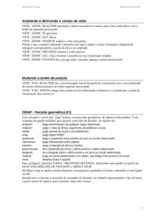 Alexandre Panizza Apostila de AutoCAD 
8 
Ampliando e diminuindo o campo de visão: 
VIEW / ZOOM / REALTIME aproxima e afasta movendo-se o mouse para cima e para baixo com o 
botão da esquerda pressionado. 
VIEW / ZOOM / IN aproxima 
VIEW / ZOOM / OUT afasta 
VIEW / ZOOM / WINDOW amplia a visão com janela 
Defina a área a ampliar indicando o primeiro um canto e depois o outro, formando a diagonal de 
retângulo correspondente a janela da área a ser ampliada. 
VIEW / ZOOM / PREVIOUS retornar a visão anterior. 
VIEW / ZOOM / ALL volta a mostrar o desenho na sua visualização original. 
VIEW / ZOOM / EXTENTS faz com que todo o desenho apareça o maior possível tela. 
Mudando a janela de posição 
VIEW / PAN / REALTIME faz a movimentação lateral da janela de visualização com a movimentação 
do mouse simultaneamente ao botão esquerdo pressionado. 
VIEW / PAN / POINTS indique dois pontos na tela informando a distancia e o sentido que a janela de 
visualização deve mover-se. 
OSNAP - Precisão geométrica (F3) 
Este comando o cursor que “pega” pontos, com precisão geométrica, de objetos já desenhados. É um 
comando de grande utilidade, pois garante a precisão do desenho. As opções são: 
endpoint: pega extremidades de qualquer objeto desenhado 
midpoint: pega o meio de linhas, segmentos de polylines e arcos 
center: pega centros de arcos e circunferências 
node: pega objeto POINT 
quadrante: pega o quadrante mais próximo do arco ou circulo selecionado 
intersection: pega intercessões entre objetos 
insertion: pega a inserção de blocos e textos 
perpendicular: dá a perpendicular entre o ultimo ponto e o objeto selecionado 
tangente: dá a tangente entre o ultimo ponto e um arco ou circulo selecionado 
nearest: pega um ponto pertencente a um objeto, que esteja mais próximo do cursor 
none: desativa todas a opções 
Para configurar, selecione TOOLS / DRAFITING SETTINGS. Aparecerão num quadro as opções de 
SNAP AND GRID, POLAR TRACKING e OBJECT SNAP 
No Object snap as opções estarão dispostas com pequenos quadrados na frente, indicando se está ligado 
ou não. 
Quando ativo e durante a execução de comandos de desenho, um símbolo representando o tipo de busca 
e qual o ponto de captura, para a posição onde está o cursor. 
 