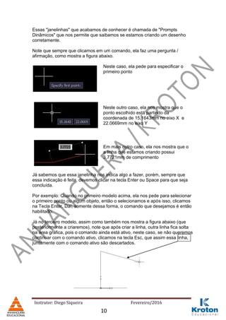 Instrutor: Diego Siqueira Fevereiro/2016
Essas "janelinhas" que acabamos de conhecer é chamada de "Prompts
Dinâmicos" que nos permite que saibamos se estamos criando um desenho
corretamente.
Note que sempre que clicamos em um comando, ela faz uma pergunta /
afirmação, como mostra a figura abaixo.
Neste caso, ela pede para especificar o
primeiro ponto
Neste outro caso, ela nos mostra que o
ponto escolhido está partindo da
coordenada de 15,1643mm no eixo X e
22.0669mm no eixo Y
Em mais outro caso, ela nos mostra que o
a linha que estamos criando possui
3,7721mm de comprimento
Já sabemos que essa janelinha nos indica algo a fazer, porém, sempre que
essa indicação é feita, devemos clicar na tecla Enter ou Space para que seja
concluída.
Por exemplo: Quando no primeiro modelo acima, ela nos pede para selecionar
o primeiro ponto ou algum objeto, então o selecionamos e após isso, clicamos
na Tecla Enter. Daí, somente dessa forma, o comando que desejamos é então
habilitado.
Já no terceiro modelo, assim como também nos mostra a figura abaixo (que
posteriormente a criaremos), note que após criar a linha, outra linha fica solta
na área gráfica, pois o comando ainda está ativo, neste caso, se não queremos
continuar com o comando ativo, clicamos na tecla Esc, que assim essa linha,
juntamente com o comando ativo são descartados.
10
 