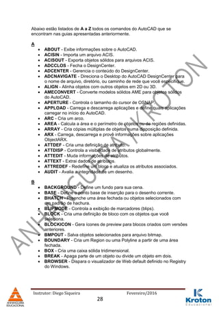 Instrutor: Diego Siqueira Fevereiro/2016
Abaixo estão listados de A a Z todos os comandos do AutoCAD que se
encontram nas guias apresentadas anteriormente.
A
 ABOUT - Exibe informações sobre o AutoCAD.
 ACISIN - Importa um arquivo ACIS.
 ACISOUT - Exporta objetos sólidos para arquivos ACIS.
 ADCCLOS - Fecha o DesignCenter.
 ADCENTER - Gerencia o conteúdo do DesignCenter.
 ADCNAVIGATE - Direciona o Desktop do AutoCAD DesignCenter para
o nome de arquivo, diretório, ou caminho de rede que você especifique.
 ALIGN - Alinha objetos com outros objetos em 2D ou 3D.
 AMECONVERT - Converte modelos sólidos AME para objetos sólidos
do AutoCAD.
 APERTURE - Controla o tamanho do cursor de OSNAP.
 APPLOAD - Carrega e descarrega aplicações e define quais aplicações
carregar no início do AutoCAD.
 ARC - Cria um arco.
 AREA - Calcula a área e o perímetro de objetos ou de regiões definidas.
 ARRAY - Cria cópias múltiplas de objetos numa disposição definida.
 ARX - Carrega, descarrega e provê informações sobre aplicações
ObjectARX.
 ATTDEF - Cria uma definição de atributo.
 ATTDISP - Controla a visibilidade de atributos globalmente.
 ATTEDIT - Muda informações de atributos.
 ATTEXT - Extrai dados de atributos.
 ATTREDEF - Redefine um bloco e atualiza os atributos associados.
 AUDIT - Avalia a integridade de um desenho.
B
 BACKGROUND - Define um fundo para sua cena.
 BASE - Define o ponto base de inserção para o desenho corrente.
 BHATCH - Preenche uma área fechada ou objetos selecionados com
um padrão de hachura.
 BLIPMODE - Controla a exibição de marcadores (blips).
 BLOCK - Cria uma definição de bloco com os objetos que você
seleciona.
 BLOCKICON - Gera ícones de preview para blocos criados com versões
anteriores.
 BMPOUT - Salva objetos selecionados para arquivo bitmap.
 BOUNDARY - Cria um Region ou uma Polyline a partir de uma área
fechada.
 BOX - Cria uma caixa sólida tridimensional.
 BREAK - Apaga parte de um objeto ou divide um objeto em dois.
 BROWSER - Dispara o visualizador de Web default definido no Registry
do Windows.
28
 