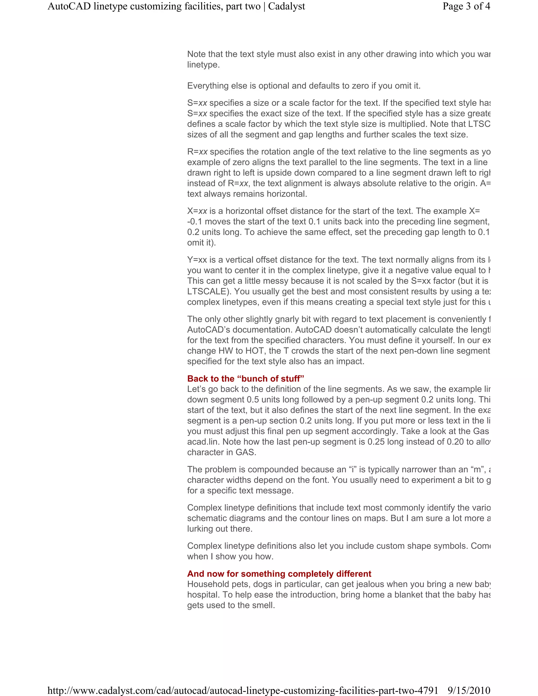 Note that the text style must also exist in any other drawing into which you wan
linetype.
Everything else is optional and defaults to zero if you omit it.
S=xx specifies a size or a scale factor for the text. If the specified text style has
S=xx specifies the exact size of the text. If the specified style has a size greate
defines a scale factor by which the text style size is multiplied. Note that LTSC
sizes of all the segment and gap lengths and further scales the text size.
R=xx specifies the rotation angle of the text relative to the line segments as yo
example of zero aligns the text parallel to the line segments. The text in a line
drawn right to left is upside down compared to a line segment drawn left to righ
instead of R=xx, the text alignment is always absolute relative to the origin. A=
text always remains horizontal.
X=xx is a horizontal offset distance for the start of the text. The example X=
-0.1 moves the start of the text 0.1 units back into the preceding line segment,
0.2 units long. To achieve the same effect, set the preceding gap length to 0.1
omit it).
Y=xx is a vertical offset distance for the text. The text normally aligns from its lo
you want to center it in the complex linetype, give it a negative value equal to h
This can get a little messy because it is not scaled by the S=xx factor (but it is
LTSCALE). You usually get the best and most consistent results by using a tex
complex linetypes, even if this means creating a special text style just for this u
The only other slightly gnarly bit with regard to text placement is conveniently f
AutoCAD’s documentation. AutoCAD doesn’t automatically calculate the length
for the text from the specified characters. You must define it yourself. In our ex
change HW to HOT, the T crowds the start of the next pen-down line segment
specified for the text style also has an impact.
Back to the “bunch of stuff”
Let’s go back to the definition of the line segments. As we saw, the example lin
down segment 0.5 units long followed by a pen-up segment 0.2 units long. Thi
start of the text, but it also defines the start of the next line segment. In the exa
segment is a pen-up section 0.2 units long. If you put more or less text in the li
you must adjust this final pen up segment accordingly. Take a look at the Gas
acad.lin. Note how the last pen-up segment is 0.25 long instead of 0.20 to allow
character in GAS.
The problem is compounded because an “i” is typically narrower than an “m”, a
character widths depend on the font. You usually need to experiment a bit to g
for a specific text message.
Complex linetype definitions that include text most commonly identify the vario
schematic diagrams and the contour lines on maps. But I am sure a lot more a
lurking out there.
Complex linetype definitions also let you include custom shape symbols. Come
when I show you how.
And now for something completely different
Household pets, dogs in particular, can get jealous when you bring a new baby
hospital. To help ease the introduction, bring home a blanket that the baby has
gets used to the smell.
Page 3 of 4AutoCAD linetype customizing facilities, part two | Cadalyst
9/15/2010http://www.cadalyst.com/cad/autocad/autocad-linetype-customizing-facilities-part-two-4791
 