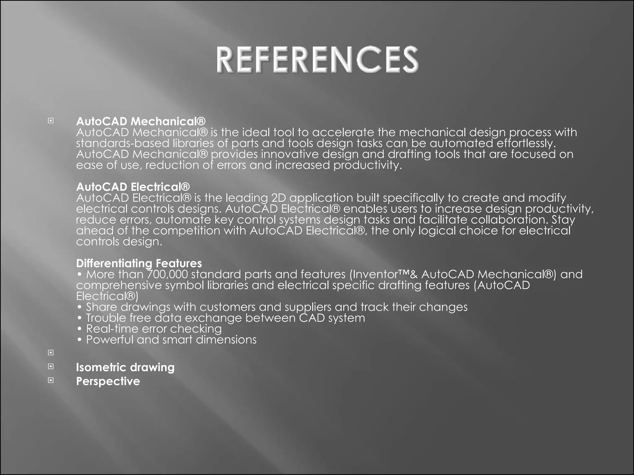 AutoCAD Mechanical® AutoCAD Mechanical® is the ideal tool to accelerate the mechanical design process with standards-based libraries of parts and tools design tasks can be automated effortlessly. AutoCAD Mechanical® provides innovative design and drafting tools that are focused on ease of use, reduction of errors and increased productivity. AutoCAD Electrical® AutoCAD Electrical® is the leading 2D application built specifically to create and modify electrical controls designs. AutoCAD Electrical® enables users to increase design productivity, reduce errors, automate key control systems design tasks and facilitate collaboration. Stay ahead of the competition with AutoCAD Electrical®, the only logical choice for electrical controls design. Differentiating Features • More than 700,000 standard parts and features (Inventor™& AutoCAD Mechanical®) and comprehensive symbol libraries and electrical specific drafting features (AutoCAD Electrical®) • Share drawings with customers and suppliers and track their changes • Trouble free data exchange between CAD system • Real-time error checking • Powerful and smart dimensions   Isometric drawing  Perspective  