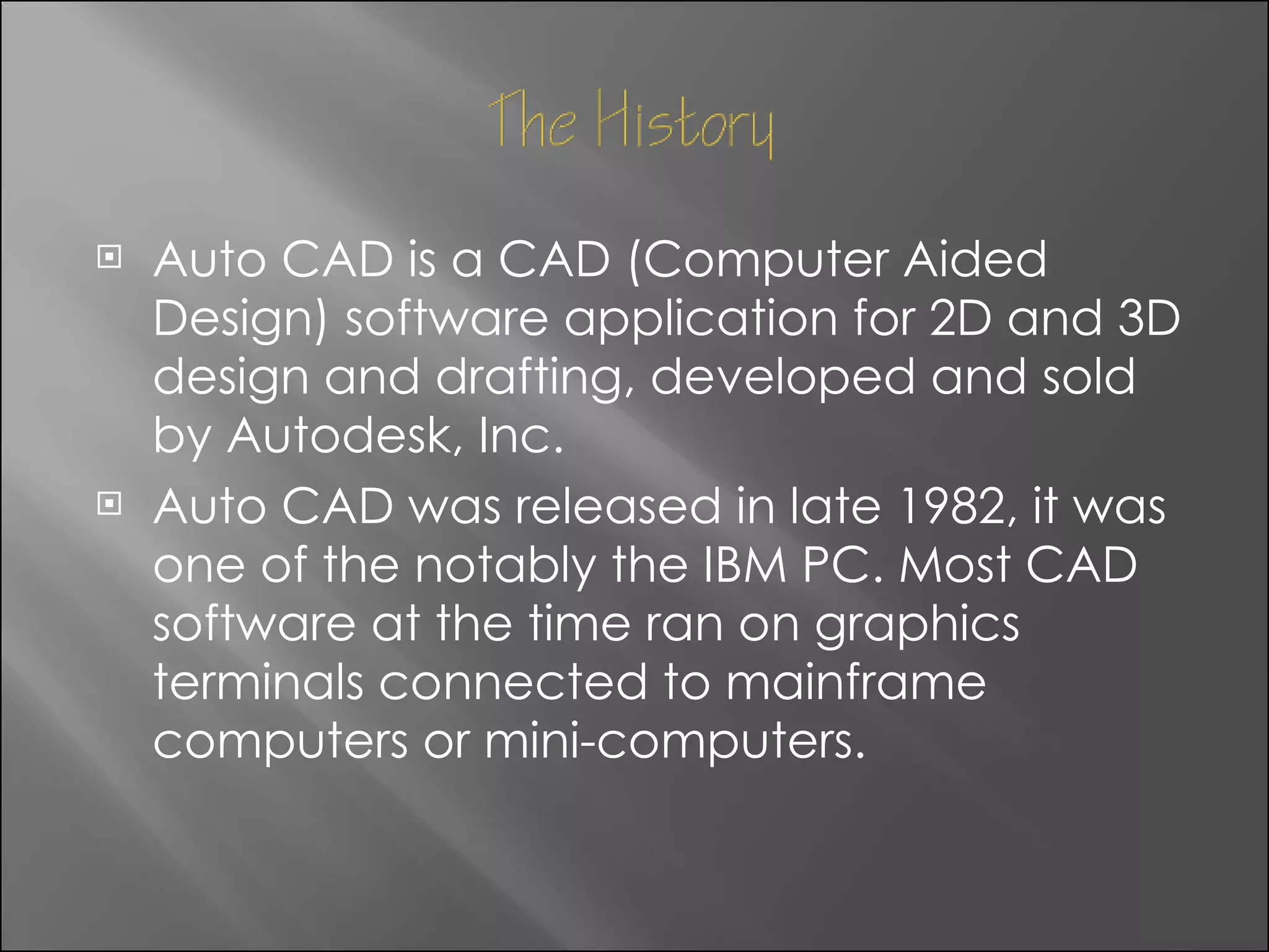 Auto CAD is a CAD (Computer Aided Design) software application for 2D and 3D design and drafting, developed and sold by Autodesk, Inc. Auto CAD was released in late 1982, it was one of the notably the IBM PC. Most CAD software at the time ran on graphics terminals connected to mainframe computers or mini-computers. 