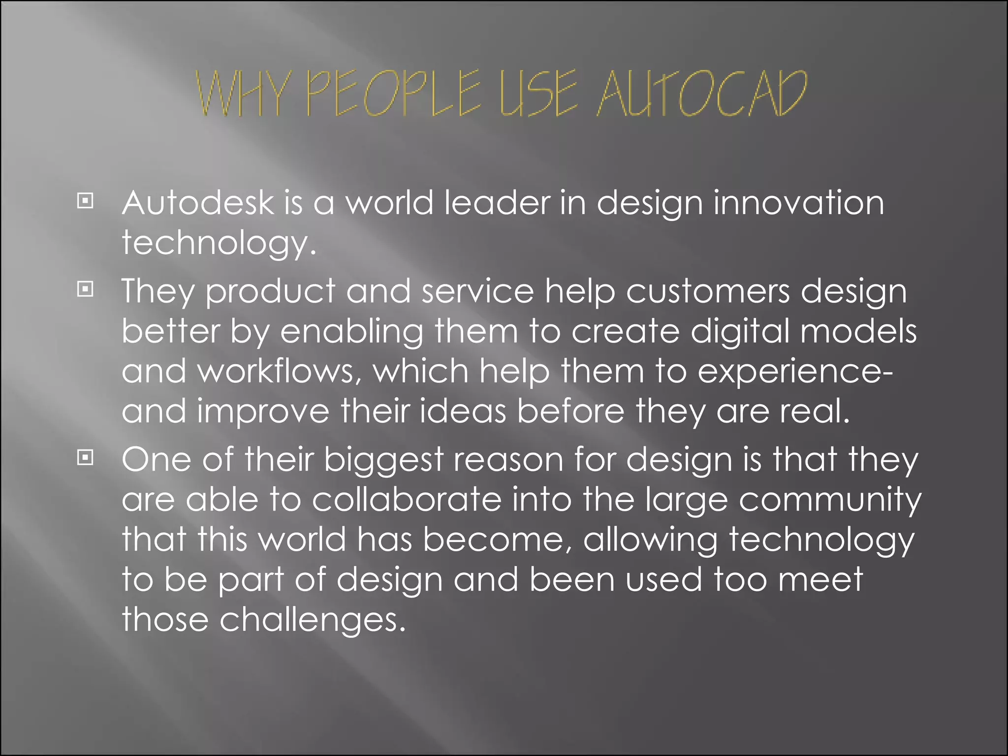 Autodesk is a world leader in design innovation technology. They product and service help customers design better by enabling them to create digital models and workflows, which help them to experience-and improve their ideas before they are real. One of their biggest reason for design is that they are able to collaborate into the large community that this world has become, allowing technology to be part of design and been used too meet those challenges. 