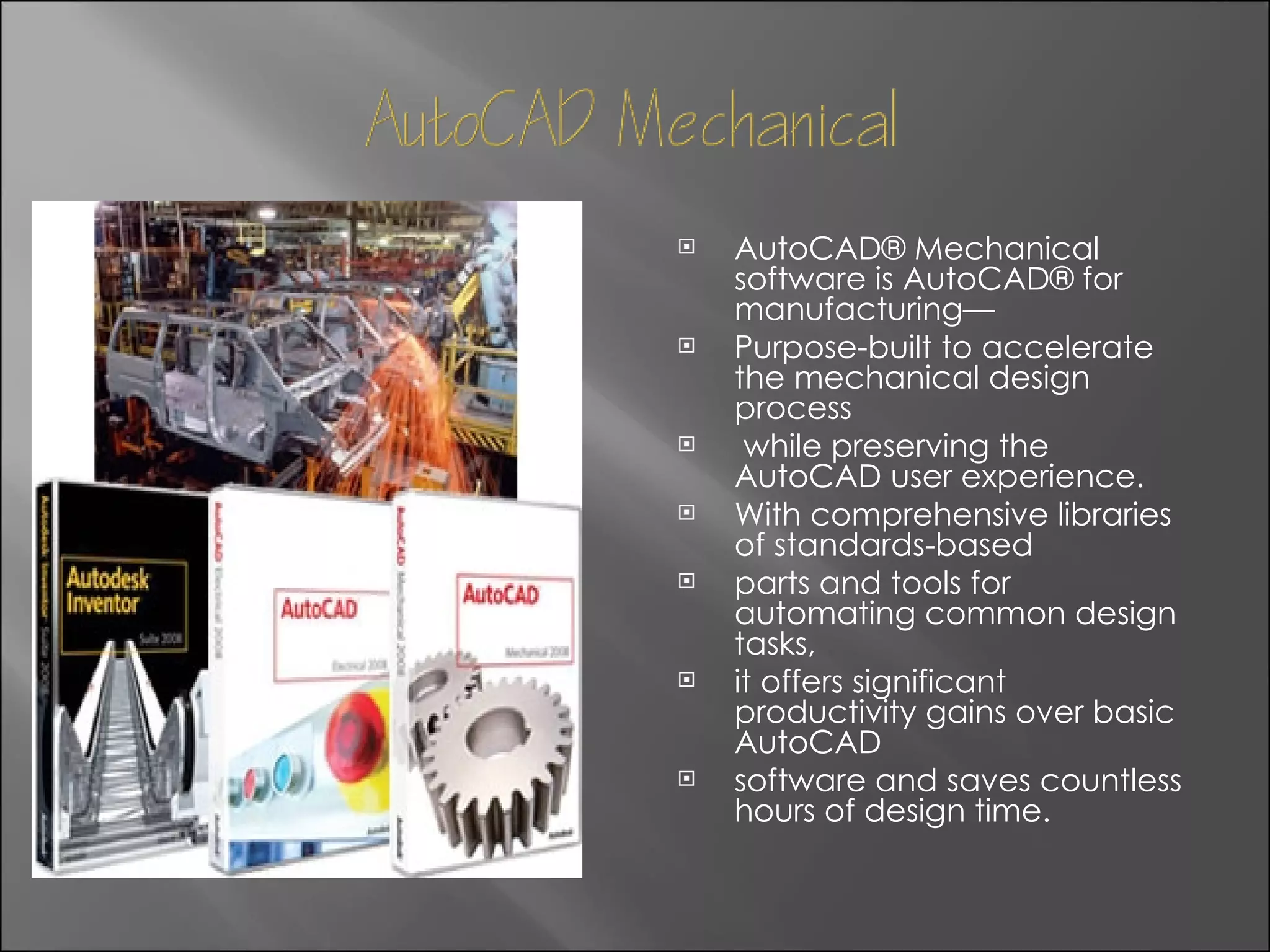 AutoCAD® Mechanical software is AutoCAD® for manufacturing— Purpose-built to accelerate the mechanical design process while preserving the AutoCAD user experience.  With comprehensive libraries of standards-based  parts and tools for automating common design tasks,  it offers significant productivity gains over basic AutoCAD  software and saves countless hours of design time. 