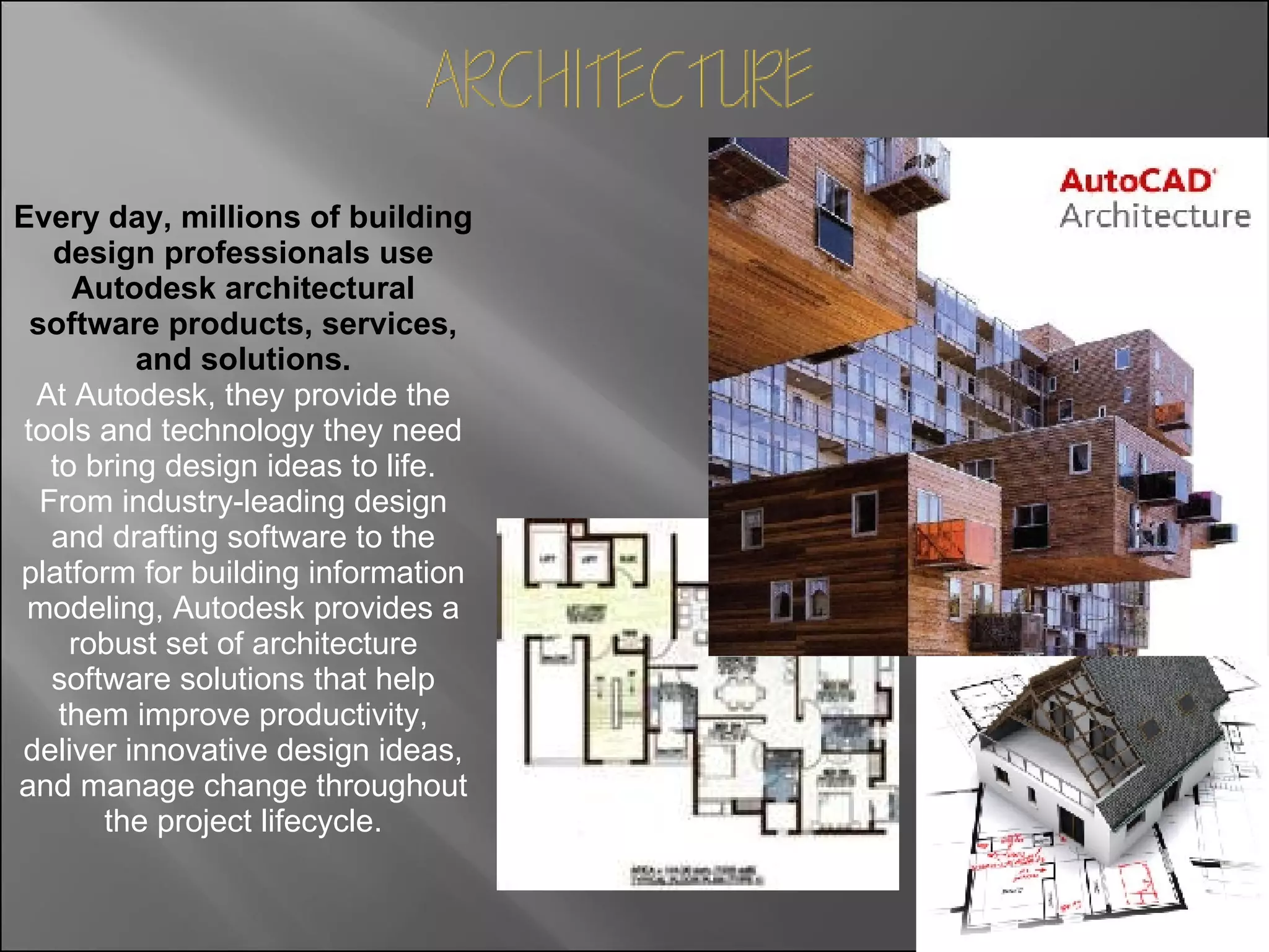 Every day, millions of building design professionals use Autodesk architectural software products, services, and solutions. At Autodesk, they provide the tools and technology they need to bring design ideas to life. From industry-leading design and drafting software to the platform for building information modeling, Autodesk provides a robust set of architecture software solutions that help them improve productivity, deliver innovative design ideas, and manage change throughout the project lifecycle. 