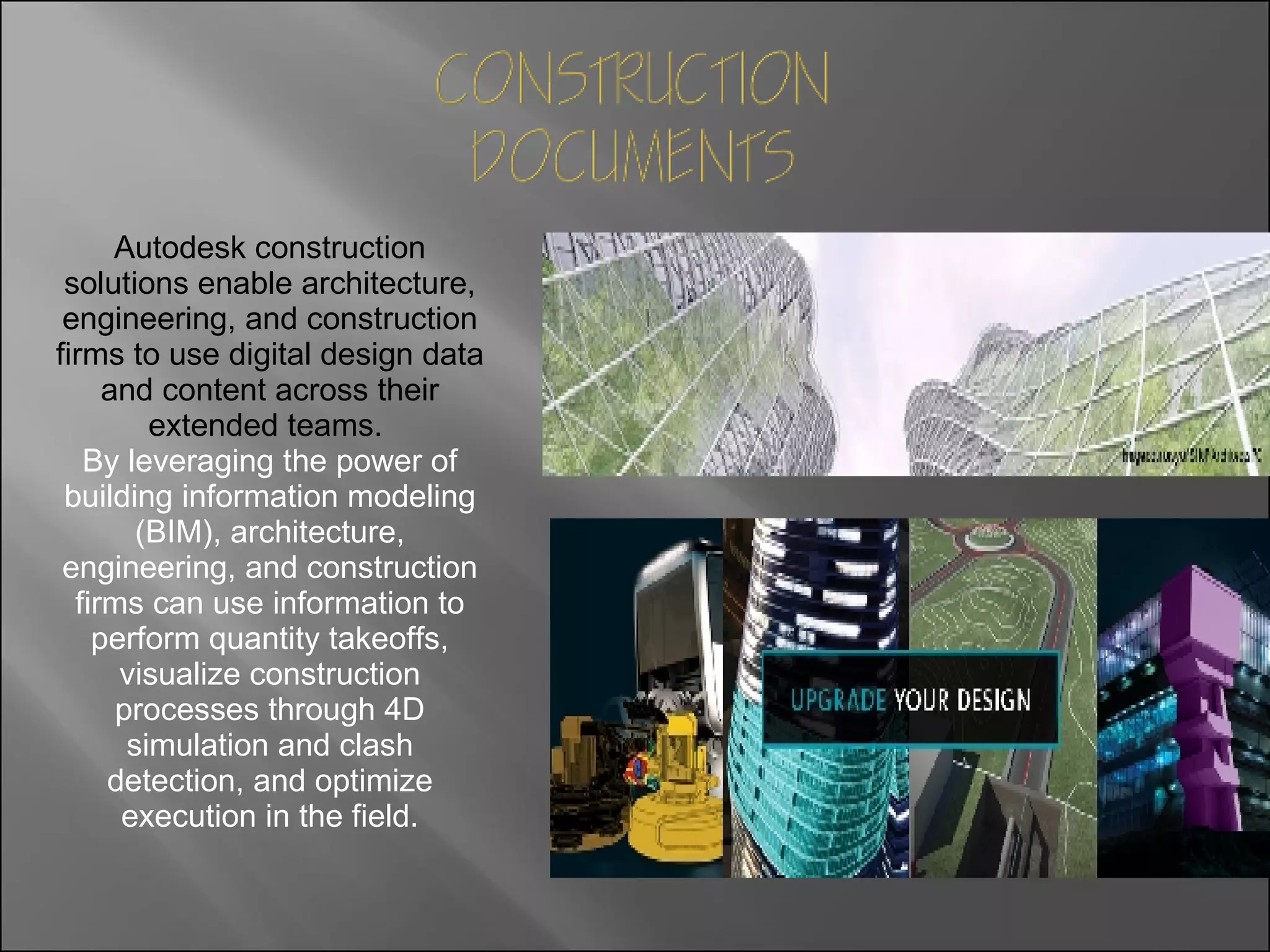 Autodesk construction solutions enable architecture, engineering, and construction firms to use digital design data and content across their extended teams.   By leveraging the power of building information modeling (BIM), architecture, engineering, and construction firms can use information to perform quantity takeoffs, visualize construction processes through 4D simulation and clash detection, and optimize execution in the field. 