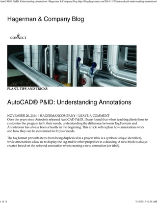Hagerman & Company Blog
PLANT, TIPS AND TRICKS
AutoCAD® P&ID: Understanding Annotations
NOVEMBER 20, 2014 | HAGERMANCOMPANY | LEAVE A COMMENT
Over the years since Autodesk released AutoCAD P&ID, I have found that when teaching clients how to
customize the program to ﬁt their needs, understanding the diﬀerence between Tag Formats and
Annotations has always been a hurdle in the beginning. This article will explain how annotations work
and how they can be customized to ﬁt your needs.
The tag format prevents items from being duplicated in a project (this is a symbols unique identiﬁer),
while annotations allow us to display the tag and/or other properties in a drawing. A new block is always
created based on the selected annotation when creating a new annotation (or label).
CONNECT
AutoCAD® P&ID: Understanding Annotations | Hagerman & Company Blog http://blog.hagerman.com/2014/11/20/autocad-pid-understanding-annotations/
1 of 11 7/16/2015 10:36 AM
 
