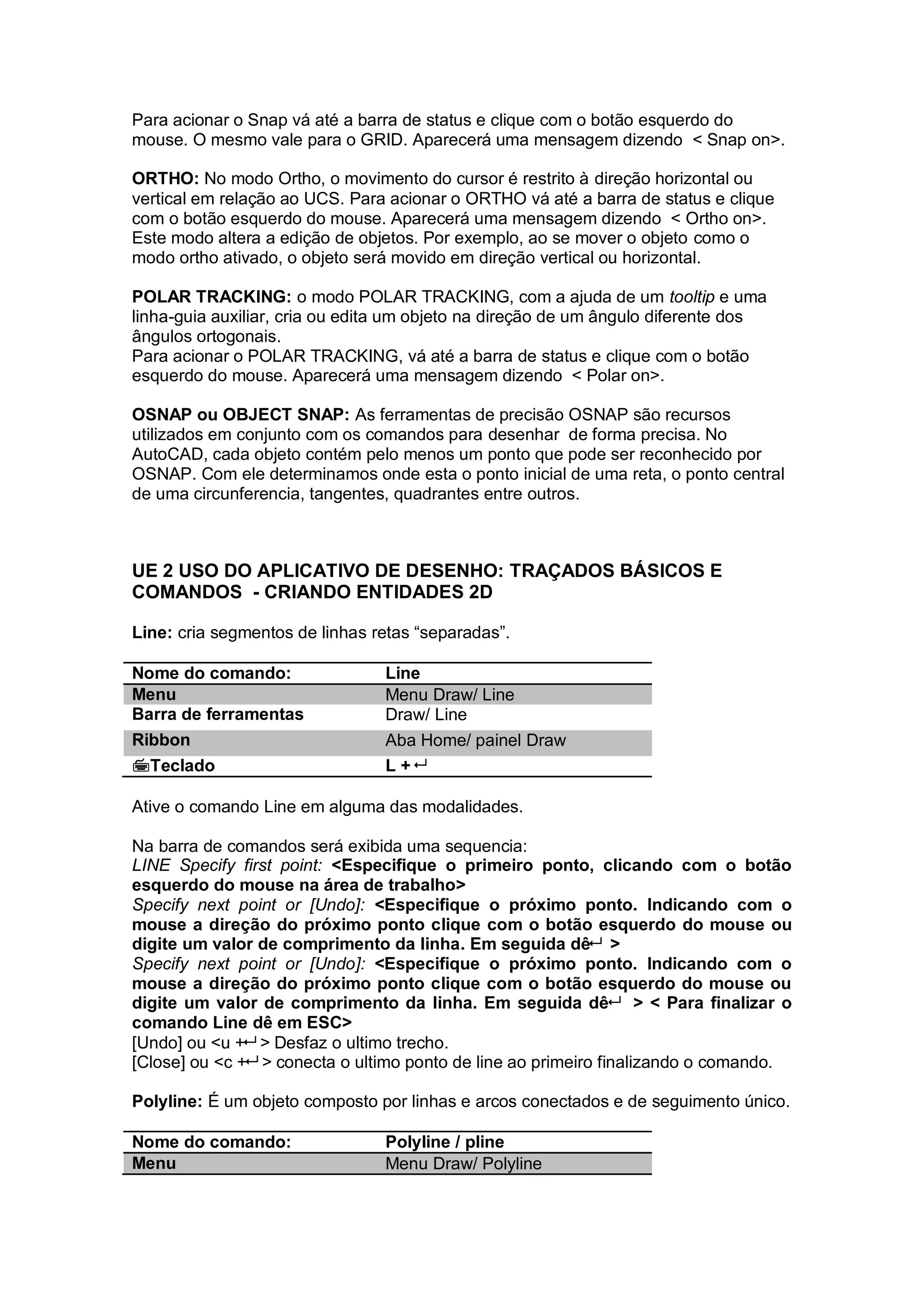 Para acionar o Snap vá até a barra de status e clique com o botão esquerdo do
mouse. O mesmo vale para o GRID. Aparecerá uma mensagem dizendo < Snap on>.
ORTHO: No modo Ortho, o movimento do cursor é restrito à direção horizontal ou
vertical em relação ao UCS. Para acionar o ORTHO vá até a barra de status e clique
com o botão esquerdo do mouse. Aparecerá uma mensagem dizendo < Ortho on>.
Este modo altera a edição de objetos. Por exemplo, ao se mover o objeto como o
modo ortho ativado, o objeto será movido em direção vertical ou horizontal.
POLAR TRACKING: o modo POLAR TRACKING, com a ajuda de um tooltip e uma
linha-guia auxiliar, cria ou edita um objeto na direção de um ângulo diferente dos
ângulos ortogonais.
Para acionar o POLAR TRACKING, vá até a barra de status e clique com o botão
esquerdo do mouse. Aparecerá uma mensagem dizendo < Polar on>.
OSNAP ou OBJECT SNAP: As ferramentas de precisão OSNAP são recursos
utilizados em conjunto com os comandos para desenhar de forma precisa. No
AutoCAD, cada objeto contém pelo menos um ponto que pode ser reconhecido por
OSNAP. Com ele determinamos onde esta o ponto inicial de uma reta, o ponto central
de uma circunferencia, tangentes, quadrantes entre outros.
UE 2 USO DO APLICATIVO DE DESENHO: TRAÇADOS BÁSICOS E
COMANDOS - CRIANDO ENTIDADES 2D
Line: cria segmentos de linhas retas “separadas”.
Nome do comando: Line
Menu Menu Draw/ Line
Barra de ferramentas Draw/ Line
Ribbon Aba Home/ painel Draw
Teclado L +
Ative o comando Line em alguma das modalidades.
Na barra de comandos será exibida uma sequencia:
LINE Specify first point: <Especifique o primeiro ponto, clicando com o botão
esquerdo do mouse na área de trabalho>
Specify next point or [Undo]: <Especifique o próximo ponto. Indicando com o
mouse a direção do próximo ponto clique com o botão esquerdo do mouse ou
digite um valor de comprimento da linha. Em seguida dê >
Specify next point or [Undo]: <Especifique o próximo ponto. Indicando com o
mouse a direção do próximo ponto clique com o botão esquerdo do mouse ou
digite um valor de comprimento da linha. Em seguida dê > < Para finalizar o
comando Line dê em ESC>
[Undo] ou <u + > Desfaz o ultimo trecho.
[Close] ou <c + > conecta o ultimo ponto de line ao primeiro finalizando o comando.
Polyline: É um objeto composto por linhas e arcos conectados e de seguimento único.
Nome do comando: Polyline / pline
Menu Menu Draw/ Polyline
 