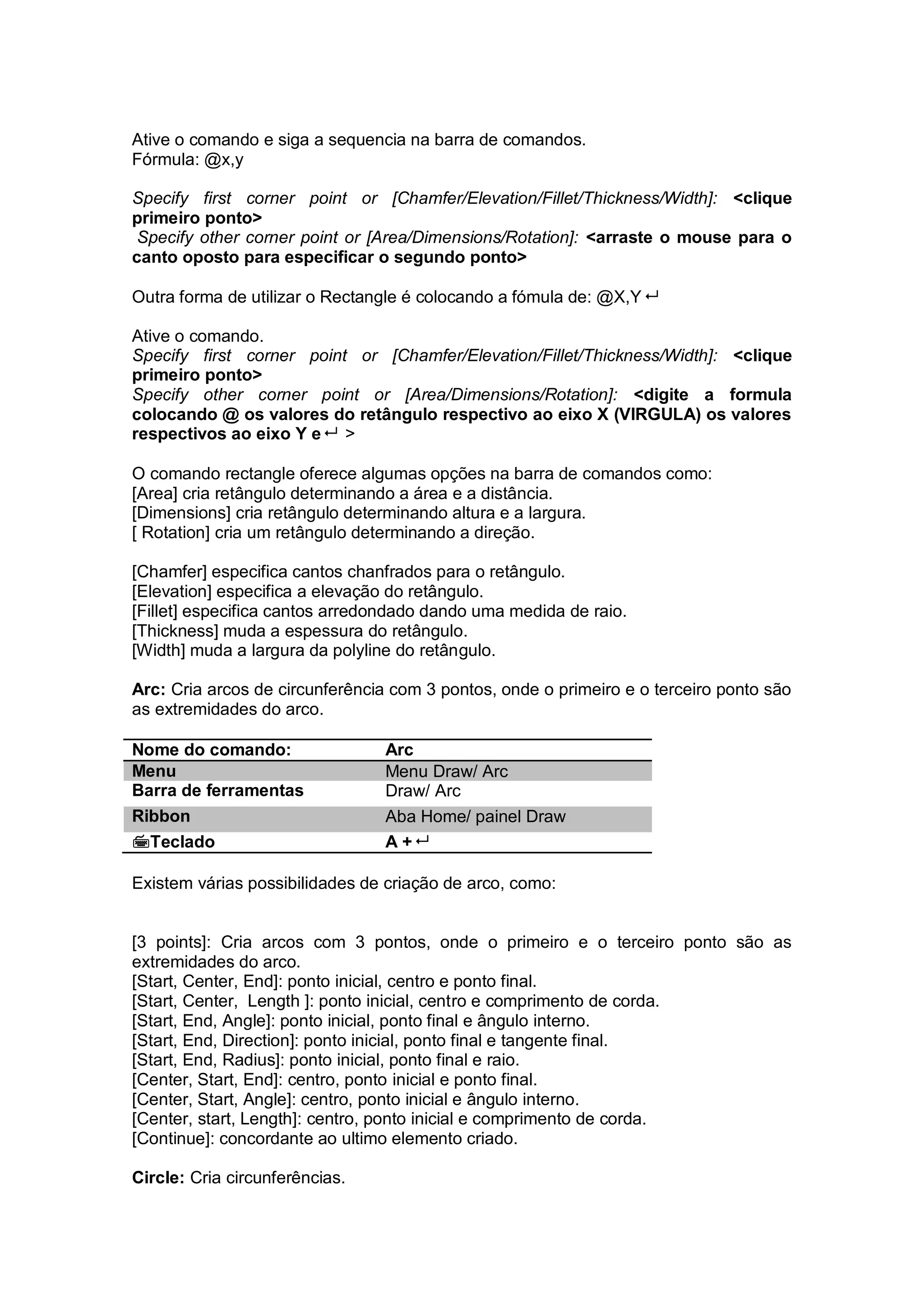 Ative o comando e siga a sequencia na barra de comandos.
Fórmula: @x,y
Specify first corner point or [Chamfer/Elevation/Fillet/Thickness/Width]: <clique
primeiro ponto>
Specify other corner point or [Area/Dimensions/Rotation]: <arraste o mouse para o
canto oposto para especificar o segundo ponto>
Outra forma de utilizar o Rectangle é colocando a fómula de: @X,Y
Ative o comando.
Specify first corner point or [Chamfer/Elevation/Fillet/Thickness/Width]: <clique
primeiro ponto>
Specify other corner point or [Area/Dimensions/Rotation]: <digite a formula
colocando @ os valores do retângulo respectivo ao eixo X (VIRGULA) os valores
respectivos ao eixo Y e >
O comando rectangle oferece algumas opções na barra de comandos como:
[Area] cria retângulo determinando a área e a distância.
[Dimensions] cria retângulo determinando altura e a largura.
[ Rotation] cria um retângulo determinando a direção.
[Chamfer] especifica cantos chanfrados para o retângulo.
[Elevation] especifica a elevação do retângulo.
[Fillet] especifica cantos arredondado dando uma medida de raio.
[Thickness] muda a espessura do retângulo.
[Width] muda a largura da polyline do retângulo.
Arc: Cria arcos de circunferência com 3 pontos, onde o primeiro e o terceiro ponto são
as extremidades do arco.
Nome do comando: Arc
Menu Menu Draw/ Arc
Barra de ferramentas Draw/ Arc
Ribbon Aba Home/ painel Draw
Teclado A +
Existem várias possibilidades de criação de arco, como:
[3 points]: Cria arcos com 3 pontos, onde o primeiro e o terceiro ponto são as
extremidades do arco.
[Start, Center, End]: ponto inicial, centro e ponto final.
[Start, Center, Length ]: ponto inicial, centro e comprimento de corda.
[Start, End, Angle]: ponto inicial, ponto final e ângulo interno.
[Start, End, Direction]: ponto inicial, ponto final e tangente final.
[Start, End, Radius]: ponto inicial, ponto final e raio.
[Center, Start, End]: centro, ponto inicial e ponto final.
[Center, Start, Angle]: centro, ponto inicial e ângulo interno.
[Center, start, Length]: centro, ponto inicial e comprimento de corda.
[Continue]: concordante ao ultimo elemento criado.
Circle: Cria circunferências.
 