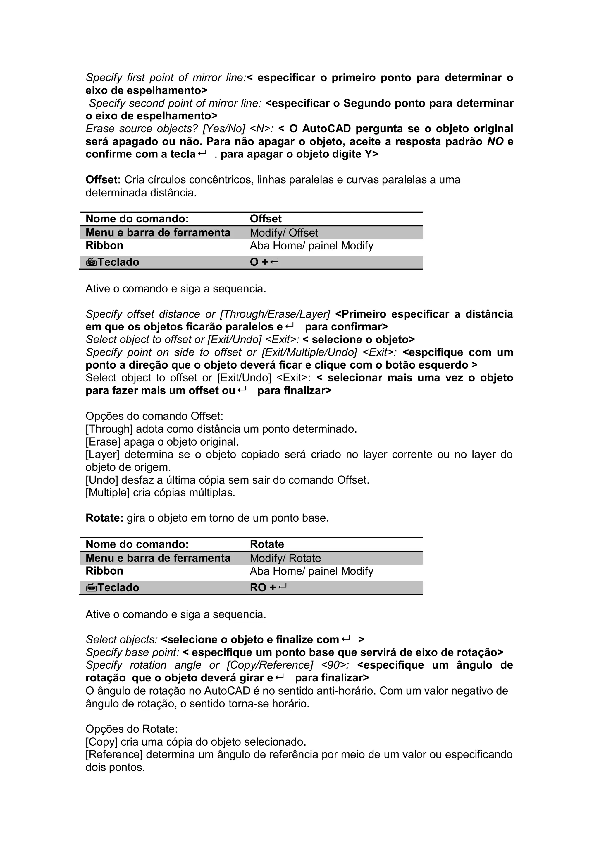 Specify first point of mirror line:< especificar o primeiro ponto para determinar o
eixo de espelhamento>
Specify second point of mirror line: <especificar o Segundo ponto para determinar
o eixo de espelhamento>
Erase source objects? [Yes/No] <N>: < O AutoCAD pergunta se o objeto original
será apagado ou não. Para não apagar o objeto, aceite a resposta padrão NO e
confirme com a tecla . para apagar o objeto digite Y>
Offset: Cria círculos concêntricos, linhas paralelas e curvas paralelas a uma
determinada distância.
Nome do comando: Offset
Menu e barra de ferramenta Modify/ Offset
Ribbon Aba Home/ painel Modify
Teclado O +
Ative o comando e siga a sequencia.
Specify offset distance or [Through/Erase/Layer] <Primeiro especificar a distância
em que os objetos ficarão paralelos e para confirmar>
Select object to offset or [Exit/Undo] <Exit>: < selecione o objeto>
Specify point on side to offset or [Exit/Multiple/Undo] <Exit>: <espcifique com um
ponto a direção que o objeto deverá ficar e clique com o botão esquerdo >
Select object to offset or [Exit/Undo] <Exit>: < selecionar mais uma vez o objeto
para fazer mais um offset ou para finalizar>
Opções do comando Offset:
[Through] adota como distância um ponto determinado.
[Erase] apaga o objeto original.
[Layer] determina se o objeto copiado será criado no layer corrente ou no layer do
objeto de origem.
[Undo] desfaz a última cópia sem sair do comando Offset.
[Multiple] cria cópias múltiplas.
Rotate: gira o objeto em torno de um ponto base.
Nome do comando: Rotate
Menu e barra de ferramenta Modify/ Rotate
Ribbon Aba Home/ painel Modify
Teclado RO +
Ative o comando e siga a sequencia.
Select objects: <selecione o objeto e finalize com >
Specify base point: < especifique um ponto base que servirá de eixo de rotação>
Specify rotation angle or [Copy/Reference] <90>: <especifique um ângulo de
rotação que o objeto deverá girar e para finalizar>
O ângulo de rotação no AutoCAD é no sentido anti-horário. Com um valor negativo de
ângulo de rotação, o sentido torna-se horário.
Opções do Rotate:
[Copy] cria uma cópia do objeto selecionado.
[Reference] determina um ângulo de referência por meio de um valor ou especificando
dois pontos.
 