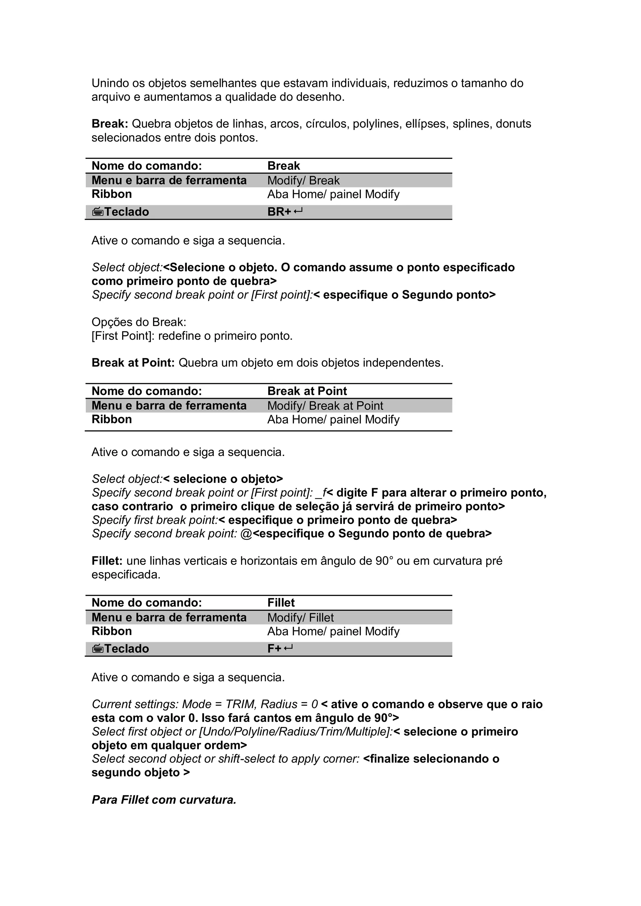 Unindo os objetos semelhantes que estavam individuais, reduzimos o tamanho do
arquivo e aumentamos a qualidade do desenho.
Break: Quebra objetos de linhas, arcos, círculos, polylines, ellípses, splines, donuts
selecionados entre dois pontos.
Nome do comando: Break
Menu e barra de ferramenta Modify/ Break
Ribbon Aba Home/ painel Modify
Teclado BR+
Ative o comando e siga a sequencia.
Select object:<Selecione o objeto. O comando assume o ponto especificado
como primeiro ponto de quebra>
Specify second break point or [First point]:< especifique o Segundo ponto>
Opções do Break:
[First Point]: redefine o primeiro ponto.
Break at Point: Quebra um objeto em dois objetos independentes.
Nome do comando: Break at Point
Menu e barra de ferramenta Modify/ Break at Point
Ribbon Aba Home/ painel Modify
Ative o comando e siga a sequencia.
Select object:< selecione o objeto>
Specify second break point or [First point]: _f< digite F para alterar o primeiro ponto,
caso contrario o primeiro clique de seleção já servirá de primeiro ponto>
Specify first break point:< especifique o primeiro ponto de quebra>
Specify second break point: @<especifique o Segundo ponto de quebra>
Fillet: une linhas verticais e horizontais em ângulo de 90° ou em curvatura pré
especificada.
Nome do comando: Fillet
Menu e barra de ferramenta Modify/ Fillet
Ribbon Aba Home/ painel Modify
Teclado F+
Ative o comando e siga a sequencia.
Current settings: Mode = TRIM, Radius = 0 < ative o comando e observe que o raio
esta com o valor 0. Isso fará cantos em ângulo de 90°>
Select first object or [Undo/Polyline/Radius/Trim/Multiple]:< selecione o primeiro
objeto em qualquer ordem>
Select second object or shift-select to apply corner: <finalize selecionando o
segundo objeto >
Para Fillet com curvatura.
 