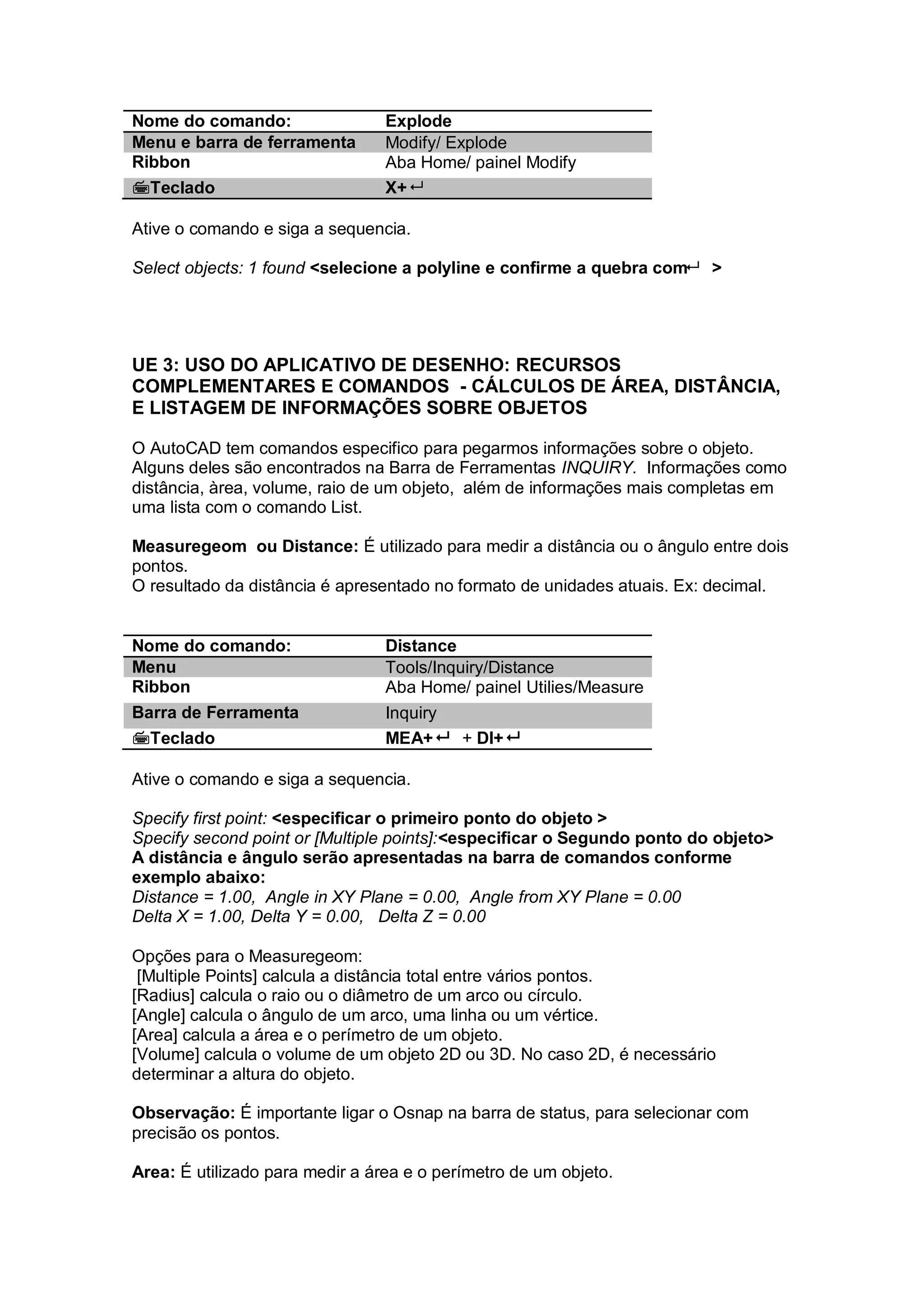 Nome do comando: Explode
Menu e barra de ferramenta Modify/ Explode
Ribbon Aba Home/ painel Modify
Teclado X+
Ative o comando e siga a sequencia.
Select objects: 1 found <selecione a polyline e confirme a quebra com >
UE 3: USO DO APLICATIVO DE DESENHO: RECURSOS
COMPLEMENTARES E COMANDOS - CÁLCULOS DE ÁREA, DISTÂNCIA,
E LISTAGEM DE INFORMAÇÕES SOBRE OBJETOS
O AutoCAD tem comandos especifico para pegarmos informações sobre o objeto.
Alguns deles são encontrados na Barra de Ferramentas INQUIRY. Informações como
distância, àrea, volume, raio de um objeto, além de informações mais completas em
uma lista com o comando List.
Measuregeom ou Distance: É utilizado para medir a distância ou o ângulo entre dois
pontos.
O resultado da distância é apresentado no formato de unidades atuais. Ex: decimal.
Nome do comando: Distance
Menu Tools/Inquiry/Distance
Ribbon Aba Home/ painel Utilies/Measure
Barra de Ferramenta Inquiry
Teclado MEA+ + DI+
Ative o comando e siga a sequencia.
Specify first point: <especificar o primeiro ponto do objeto >
Specify second point or [Multiple points]:<especificar o Segundo ponto do objeto>
A distância e ângulo serão apresentadas na barra de comandos conforme
exemplo abaixo:
Distance = 1.00, Angle in XY Plane = 0.00, Angle from XY Plane = 0.00
Delta X = 1.00, Delta Y = 0.00, Delta Z = 0.00
Opções para o Measuregeom:
[Multiple Points] calcula a distância total entre vários pontos.
[Radius] calcula o raio ou o diâmetro de um arco ou círculo.
[Angle] calcula o ângulo de um arco, uma linha ou um vértice.
[Area] calcula a área e o perímetro de um objeto.
[Volume] calcula o volume de um objeto 2D ou 3D. No caso 2D, é necessário
determinar a altura do objeto.
Observação: É importante ligar o Osnap na barra de status, para selecionar com
precisão os pontos.
Area: É utilizado para medir a área e o perímetro de um objeto.
 