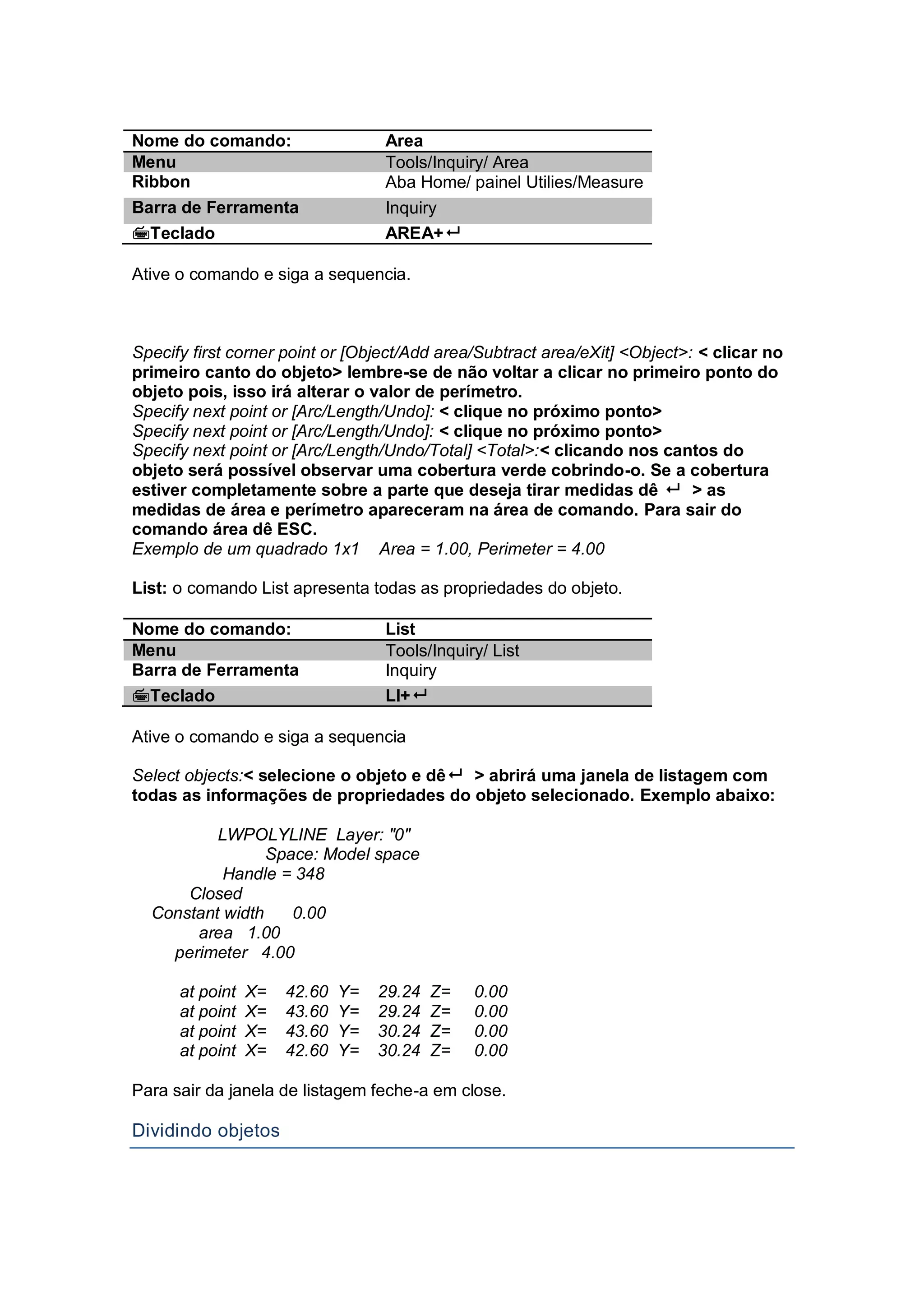 Nome do comando: Area
Menu Tools/Inquiry/ Area
Ribbon Aba Home/ painel Utilies/Measure
Barra de Ferramenta Inquiry
Teclado AREA+
Ative o comando e siga a sequencia.
Specify first corner point or [Object/Add area/Subtract area/eXit] <Object>: < clicar no
primeiro canto do objeto> lembre-se de não voltar a clicar no primeiro ponto do
objeto pois, isso irá alterar o valor de perímetro.
Specify next point or [Arc/Length/Undo]: < clique no próximo ponto>
Specify next point or [Arc/Length/Undo]: < clique no próximo ponto>
Specify next point or [Arc/Length/Undo/Total] <Total>:< clicando nos cantos do
objeto será possível observar uma cobertura verde cobrindo-o. Se a cobertura
estiver completamente sobre a parte que deseja tirar medidas dê  > as
medidas de área e perímetro apareceram na área de comando. Para sair do
comando área dê ESC.
Exemplo de um quadrado 1x1 Area = 1.00, Perimeter = 4.00
List: o comando List apresenta todas as propriedades do objeto.
Nome do comando: List
Menu Tools/Inquiry/ List
Barra de Ferramenta Inquiry
Teclado LI+
Ative o comando e siga a sequencia
Select objects:< selecione o objeto e dê > abrirá uma janela de listagem com
todas as informações de propriedades do objeto selecionado. Exemplo abaixo:
LWPOLYLINE Layer: "0"
Space: Model space
Handle = 348
Closed
Constant width 0.00
area 1.00
perimeter 4.00
at point X= 42.60 Y= 29.24 Z= 0.00
at point X= 43.60 Y= 29.24 Z= 0.00
at point X= 43.60 Y= 30.24 Z= 0.00
at point X= 42.60 Y= 30.24 Z= 0.00
Para sair da janela de listagem feche-a em close.
Dividindo objetos
 
