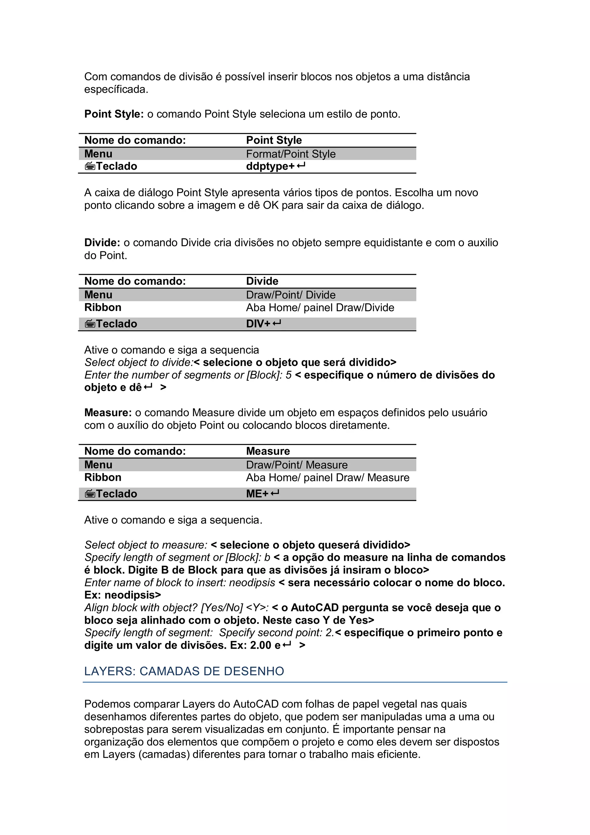 Com comandos de divisão é possível inserir blocos nos objetos a uma distância
específicada.
Point Style: o comando Point Style seleciona um estilo de ponto.
Nome do comando: Point Style
Menu Format/Point Style
Teclado ddptype+
A caixa de diálogo Point Style apresenta vários tipos de pontos. Escolha um novo
ponto clicando sobre a imagem e dê OK para sair da caixa de diálogo.
Divide: o comando Divide cria divisões no objeto sempre equidistante e com o auxilio
do Point.
Nome do comando: Divide
Menu Draw/Point/ Divide
Ribbon Aba Home/ painel Draw/Divide
Teclado DIV+
Ative o comando e siga a sequencia
Select object to divide:< selecione o objeto que será dividido>
Enter the number of segments or [Block]: 5 < especifique o número de divisões do
objeto e dê >
Measure: o comando Measure divide um objeto em espaços definidos pelo usuário
com o auxílio do objeto Point ou colocando blocos diretamente.
Nome do comando: Measure
Menu Draw/Point/ Measure
Ribbon Aba Home/ painel Draw/ Measure
Teclado ME+
Ative o comando e siga a sequencia.
Select object to measure: < selecione o objeto queserá dividido>
Specify length of segment or [Block]: b < a opção do measure na linha de comandos
é block. Digite B de Block para que as divisões já insiram o bloco>
Enter name of block to insert: neodipsis < sera necessário colocar o nome do bloco.
Ex: neodipsis>
Align block with object? [Yes/No] <Y>: < o AutoCAD pergunta se você deseja que o
bloco seja alinhado com o objeto. Neste caso Y de Yes>
Specify length of segment: Specify second point: 2.< especifique o primeiro ponto e
digite um valor de divisões. Ex: 2.00 e >
LAYERS: CAMADAS DE DESENHO
Podemos comparar Layers do AutoCAD com folhas de papel vegetal nas quais
desenhamos diferentes partes do objeto, que podem ser manipuladas uma a uma ou
sobrepostas para serem visualizadas em conjunto. É importante pensar na
organização dos elementos que compõem o projeto e como eles devem ser dispostos
em Layers (camadas) diferentes para tornar o trabalho mais eficiente.
 
