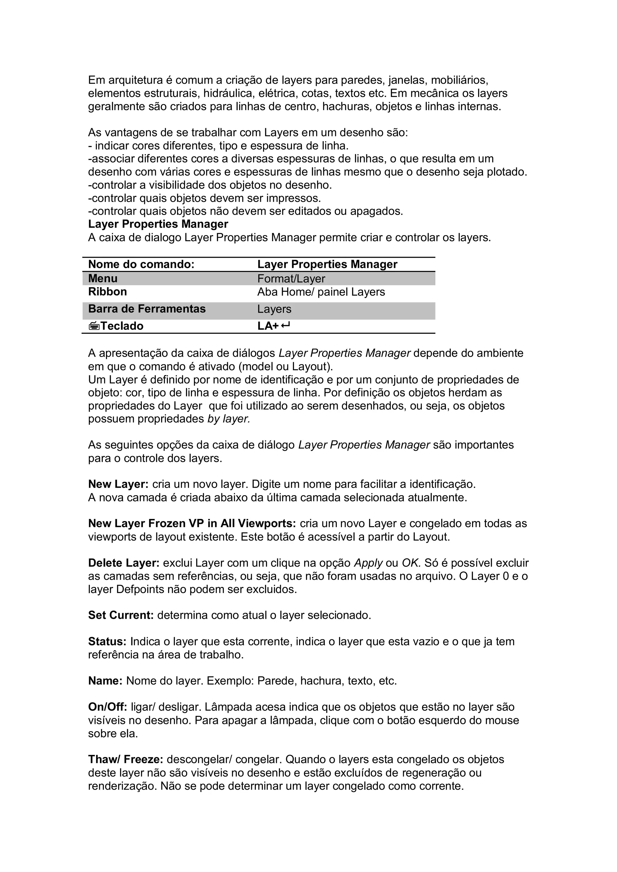 Em arquitetura é comum a criação de layers para paredes, janelas, mobiliários,
elementos estruturais, hidráulica, elétrica, cotas, textos etc. Em mecânica os layers
geralmente são criados para linhas de centro, hachuras, objetos e linhas internas.
As vantagens de se trabalhar com Layers em um desenho são:
- indicar cores diferentes, tipo e espessura de linha.
-associar diferentes cores a diversas espessuras de linhas, o que resulta em um
desenho com várias cores e espessuras de linhas mesmo que o desenho seja plotado.
-controlar a visibilidade dos objetos no desenho.
-controlar quais objetos devem ser impressos.
-controlar quais objetos não devem ser editados ou apagados.
Layer Properties Manager
A caixa de dialogo Layer Properties Manager permite criar e controlar os layers.
Nome do comando: Layer Properties Manager
Menu Format/Layer
Ribbon Aba Home/ painel Layers
Barra de Ferramentas Layers
Teclado LA+
A apresentação da caixa de diálogos Layer Properties Manager depende do ambiente
em que o comando é ativado (model ou Layout).
Um Layer é definido por nome de identificação e por um conjunto de propriedades de
objeto: cor, tipo de linha e espessura de linha. Por definição os objetos herdam as
propriedades do Layer que foi utilizado ao serem desenhados, ou seja, os objetos
possuem propriedades by layer.
As seguintes opções da caixa de diálogo Layer Properties Manager são importantes
para o controle dos layers.
New Layer: cria um novo layer. Digite um nome para facilitar a identificação.
A nova camada é criada abaixo da última camada selecionada atualmente.
New Layer Frozen VP in All Viewports: cria um novo Layer e congelado em todas as
viewports de layout existente. Este botão é acessível a partir do Layout.
Delete Layer: exclui Layer com um clique na opção Apply ou OK. Só é possível excluir
as camadas sem referências, ou seja, que não foram usadas no arquivo. O Layer 0 e o
layer Defpoints não podem ser excluidos.
Set Current: determina como atual o layer selecionado.
Status: Indica o layer que esta corrente, indica o layer que esta vazio e o que ja tem
referência na área de trabalho.
Name: Nome do layer. Exemplo: Parede, hachura, texto, etc.
On/Off: ligar/ desligar. Lâmpada acesa indica que os objetos que estão no layer são
visíveis no desenho. Para apagar a lâmpada, clique com o botão esquerdo do mouse
sobre ela.
Thaw/ Freeze: descongelar/ congelar. Quando o layers esta congelado os objetos
deste layer não são visíveis no desenho e estão excluídos de regeneração ou
renderização. Não se pode determinar um layer congelado como corrente.
 