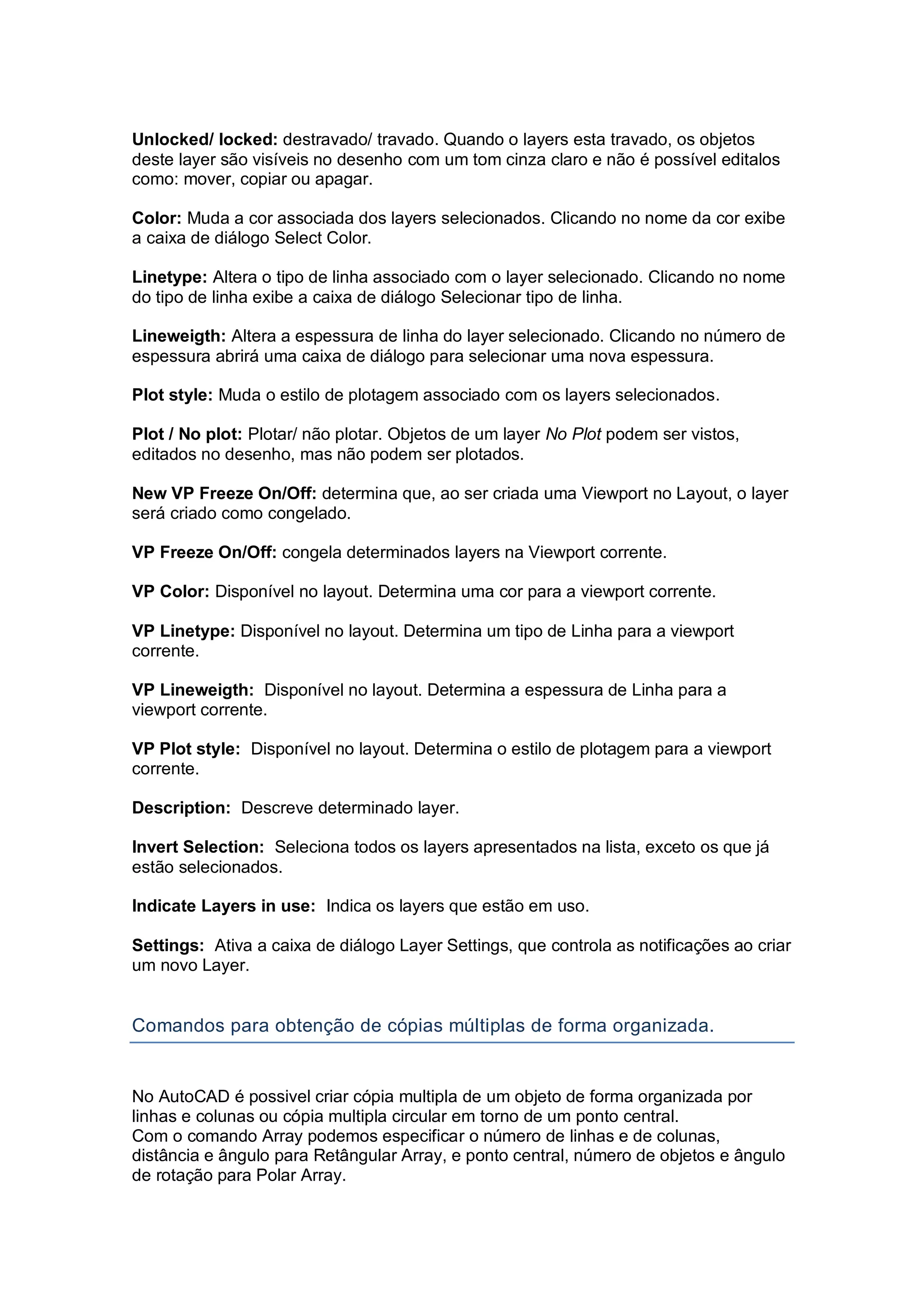 Unlocked/ locked: destravado/ travado. Quando o layers esta travado, os objetos
deste layer são visíveis no desenho com um tom cinza claro e não é possível editalos
como: mover, copiar ou apagar.
Color: Muda a cor associada dos layers selecionados. Clicando no nome da cor exibe
a caixa de diálogo Select Color.
Linetype: Altera o tipo de linha associado com o layer selecionado. Clicando no nome
do tipo de linha exibe a caixa de diálogo Selecionar tipo de linha.
Lineweigth: Altera a espessura de linha do layer selecionado. Clicando no número de
espessura abrirá uma caixa de diálogo para selecionar uma nova espessura.
Plot style: Muda o estilo de plotagem associado com os layers selecionados.
Plot / No plot: Plotar/ não plotar. Objetos de um layer No Plot podem ser vistos,
editados no desenho, mas não podem ser plotados.
New VP Freeze On/Off: determina que, ao ser criada uma Viewport no Layout, o layer
será criado como congelado.
VP Freeze On/Off: congela determinados layers na Viewport corrente.
VP Color: Disponível no layout. Determina uma cor para a viewport corrente.
VP Linetype: Disponível no layout. Determina um tipo de Linha para a viewport
corrente.
VP Lineweigth: Disponível no layout. Determina a espessura de Linha para a
viewport corrente.
VP Plot style: Disponível no layout. Determina o estilo de plotagem para a viewport
corrente.
Description: Descreve determinado layer.
Invert Selection: Seleciona todos os layers apresentados na lista, exceto os que já
estão selecionados.
Indicate Layers in use: Indica os layers que estão em uso.
Settings: Ativa a caixa de diálogo Layer Settings, que controla as notificações ao criar
um novo Layer.
Comandos para obtenção de cópias múltiplas de forma organizada.
No AutoCAD é possivel criar cópia multipla de um objeto de forma organizada por
linhas e colunas ou cópia multipla circular em torno de um ponto central.
Com o comando Array podemos especificar o número de linhas e de colunas,
distância e ângulo para Retângular Array, e ponto central, número de objetos e ângulo
de rotação para Polar Array.
 