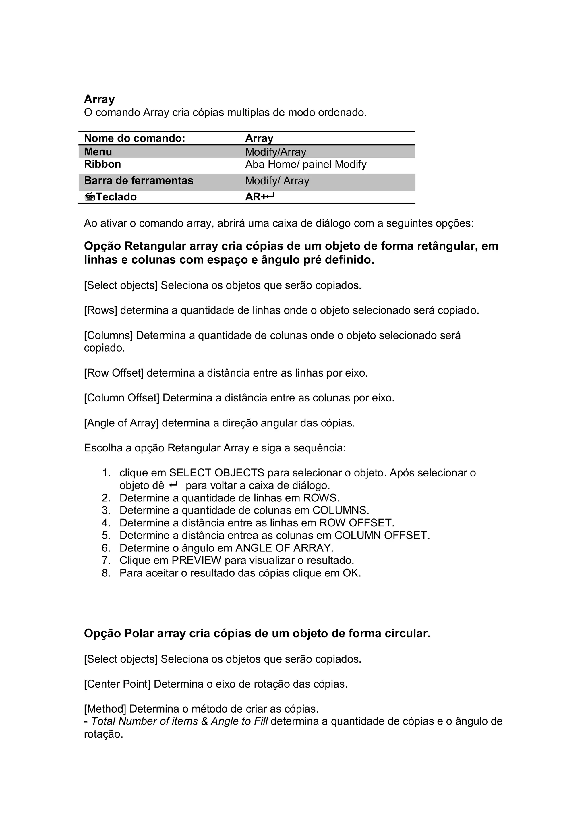 Array
O comando Array cria cópias multiplas de modo ordenado.
Nome do comando: Array
Menu Modify/Array
Ribbon Aba Home/ painel Modify
Barra de ferramentas Modify/ Array
Teclado AR+
Ao ativar o comando array, abrirá uma caixa de diálogo com a seguintes opções:
Opção Retangular array cria cópias de um objeto de forma retângular, em
linhas e colunas com espaço e ângulo pré definido.
[Select objects] Seleciona os objetos que serão copiados.
[Rows] determina a quantidade de linhas onde o objeto selecionado será copiado.
[Columns] Determina a quantidade de colunas onde o objeto selecionado será
copiado.
[Row Offset] determina a distância entre as linhas por eixo.
[Column Offset] Determina a distância entre as colunas por eixo.
[Angle of Array] determina a direção angular das cópias.
Escolha a opção Retangular Array e siga a sequência:
1. clique em SELECT OBJECTS para selecionar o objeto. Após selecionar o
objeto dê  para voltar a caixa de diálogo.
2. Determine a quantidade de linhas em ROWS.
3. Determine a quantidade de colunas em COLUMNS.
4. Determine a distância entre as linhas em ROW OFFSET.
5. Determine a distância entrea as colunas em COLUMN OFFSET.
6. Determine o ângulo em ANGLE OF ARRAY.
7. Clique em PREVIEW para visualizar o resultado.
8. Para aceitar o resultado das cópias clique em OK.
Opção Polar array cria cópias de um objeto de forma circular.
[Select objects] Seleciona os objetos que serão copiados.
[Center Point] Determina o eixo de rotação das cópias.
[Method] Determina o método de criar as cópias.
- Total Number of items & Angle to Fill determina a quantidade de cópias e o ângulo de
rotação.
 