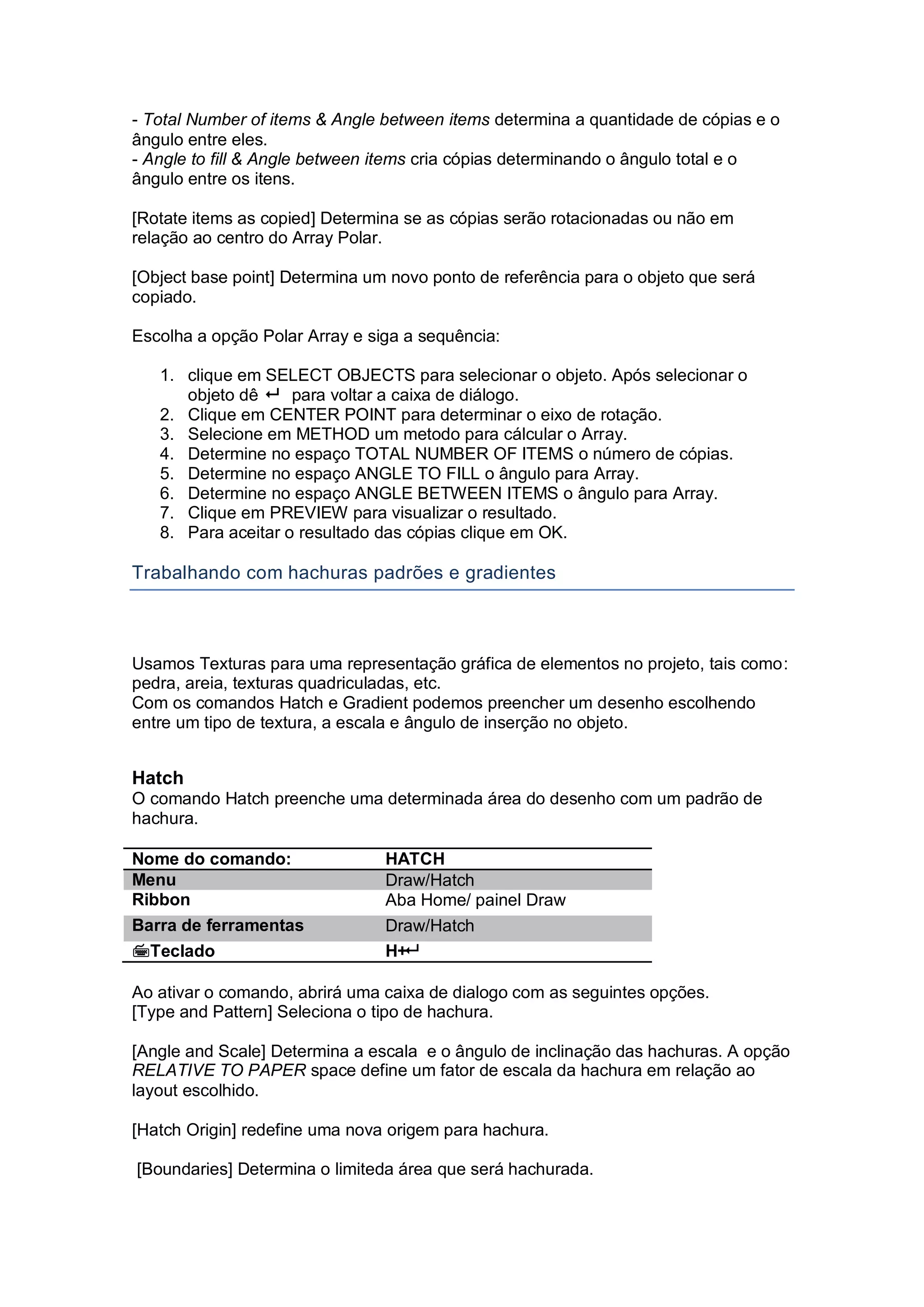 - Total Number of items & Angle between items determina a quantidade de cópias e o
ângulo entre eles.
- Angle to fill & Angle between items cria cópias determinando o ângulo total e o
ângulo entre os itens.
[Rotate items as copied] Determina se as cópias serão rotacionadas ou não em
relação ao centro do Array Polar.
[Object base point] Determina um novo ponto de referência para o objeto que será
copiado.
Escolha a opção Polar Array e siga a sequência:
1. clique em SELECT OBJECTS para selecionar o objeto. Após selecionar o
objeto dê  para voltar a caixa de diálogo.
2. Clique em CENTER POINT para determinar o eixo de rotação.
3. Selecione em METHOD um metodo para cálcular o Array.
4. Determine no espaço TOTAL NUMBER OF ITEMS o número de cópias.
5. Determine no espaço ANGLE TO FILL o ângulo para Array.
6. Determine no espaço ANGLE BETWEEN ITEMS o ângulo para Array.
7. Clique em PREVIEW para visualizar o resultado.
8. Para aceitar o resultado das cópias clique em OK.
Trabalhando com hachuras padrões e gradientes
Usamos Texturas para uma representação gráfica de elementos no projeto, tais como:
pedra, areia, texturas quadriculadas, etc.
Com os comandos Hatch e Gradient podemos preencher um desenho escolhendo
entre um tipo de textura, a escala e ângulo de inserção no objeto.
Hatch
O comando Hatch preenche uma determinada área do desenho com um padrão de
hachura.
Nome do comando: HATCH
Menu Draw/Hatch
Ribbon Aba Home/ painel Draw
Barra de ferramentas Draw/Hatch
Teclado H+
Ao ativar o comando, abrirá uma caixa de dialogo com as seguintes opções.
[Type and Pattern] Seleciona o tipo de hachura.
[Angle and Scale] Determina a escala e o ângulo de inclinação das hachuras. A opção
RELATIVE TO PAPER space define um fator de escala da hachura em relação ao
layout escolhido.
[Hatch Origin] redefine uma nova origem para hachura.
[Boundaries] Determina o limiteda área que será hachurada.
 