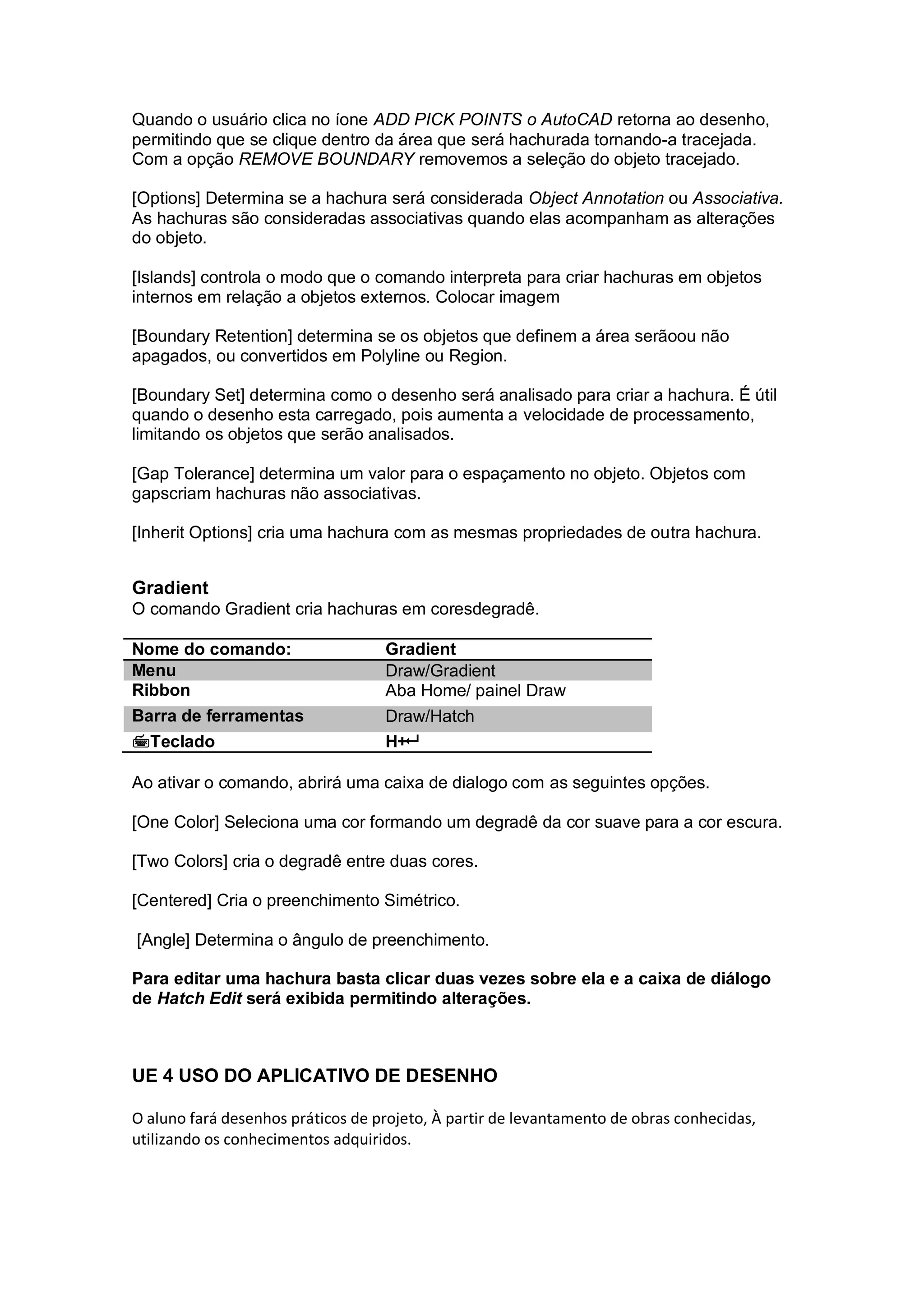 Quando o usuário clica no íone ADD PICK POINTS o AutoCAD retorna ao desenho,
permitindo que se clique dentro da área que será hachurada tornando-a tracejada.
Com a opção REMOVE BOUNDARY removemos a seleção do objeto tracejado.
[Options] Determina se a hachura será considerada Object Annotation ou Associativa.
As hachuras são consideradas associativas quando elas acompanham as alterações
do objeto.
[Islands] controla o modo que o comando interpreta para criar hachuras em objetos
internos em relação a objetos externos. Colocar imagem
[Boundary Retention] determina se os objetos que definem a área serãoou não
apagados, ou convertidos em Polyline ou Region.
[Boundary Set] determina como o desenho será analisado para criar a hachura. É útil
quando o desenho esta carregado, pois aumenta a velocidade de processamento,
limitando os objetos que serão analisados.
[Gap Tolerance] determina um valor para o espaçamento no objeto. Objetos com
gapscriam hachuras não associativas.
[Inherit Options] cria uma hachura com as mesmas propriedades de outra hachura.
Gradient
O comando Gradient cria hachuras em coresdegradê.
Nome do comando: Gradient
Menu Draw/Gradient
Ribbon Aba Home/ painel Draw
Barra de ferramentas Draw/Hatch
Teclado H+
Ao ativar o comando, abrirá uma caixa de dialogo com as seguintes opções.
[One Color] Seleciona uma cor formando um degradê da cor suave para a cor escura.
[Two Colors] cria o degradê entre duas cores.
[Centered] Cria o preenchimento Simétrico.
[Angle] Determina o ângulo de preenchimento.
Para editar uma hachura basta clicar duas vezes sobre ela e a caixa de diálogo
de Hatch Edit será exibida permitindo alterações.
UE 4 USO DO APLICATIVO DE DESENHO
O aluno fará desenhos práticos de projeto, À partir de levantamento de obras conhecidas,
utilizando os conhecimentos adquiridos.
 