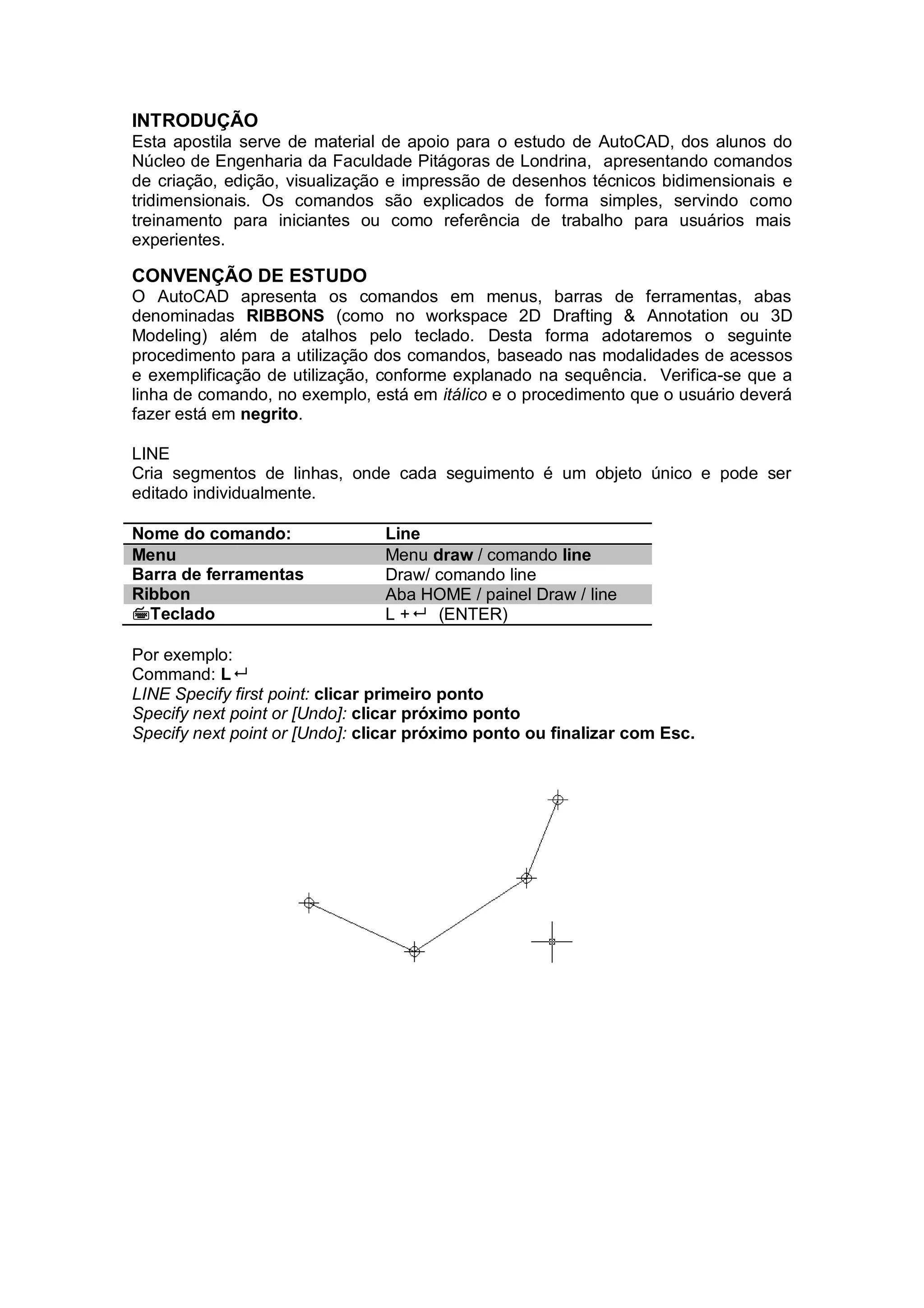 INTRODUÇÃO
Esta apostila serve de material de apoio para o estudo de AutoCAD, dos alunos do
Núcleo de Engenharia da Faculdade Pitágoras de Londrina, apresentando comandos
de criação, edição, visualização e impressão de desenhos técnicos bidimensionais e
tridimensionais. Os comandos são explicados de forma simples, servindo como
treinamento para iniciantes ou como referência de trabalho para usuários mais
experientes.
CONVENÇÃO DE ESTUDO
O AutoCAD apresenta os comandos em menus, barras de ferramentas, abas
denominadas RIBBONS (como no workspace 2D Drafting & Annotation ou 3D
Modeling) além de atalhos pelo teclado. Desta forma adotaremos o seguinte
procedimento para a utilização dos comandos, baseado nas modalidades de acessos
e exemplificação de utilização, conforme explanado na sequência. Verifica-se que a
linha de comando, no exemplo, está em itálico e o procedimento que o usuário deverá
fazer está em negrito.
LINE
Cria segmentos de linhas, onde cada seguimento é um objeto único e pode ser
editado individualmente.
Nome do comando: Line
Menu Menu draw / comando line
Barra de ferramentas Draw/ comando line
Ribbon Aba HOME / painel Draw / line
Teclado L + (ENTER)
Por exemplo:
Command: L
LINE Specify first point: clicar primeiro ponto
Specify next point or [Undo]: clicar próximo ponto
Specify next point or [Undo]: clicar próximo ponto ou finalizar com Esc.
 