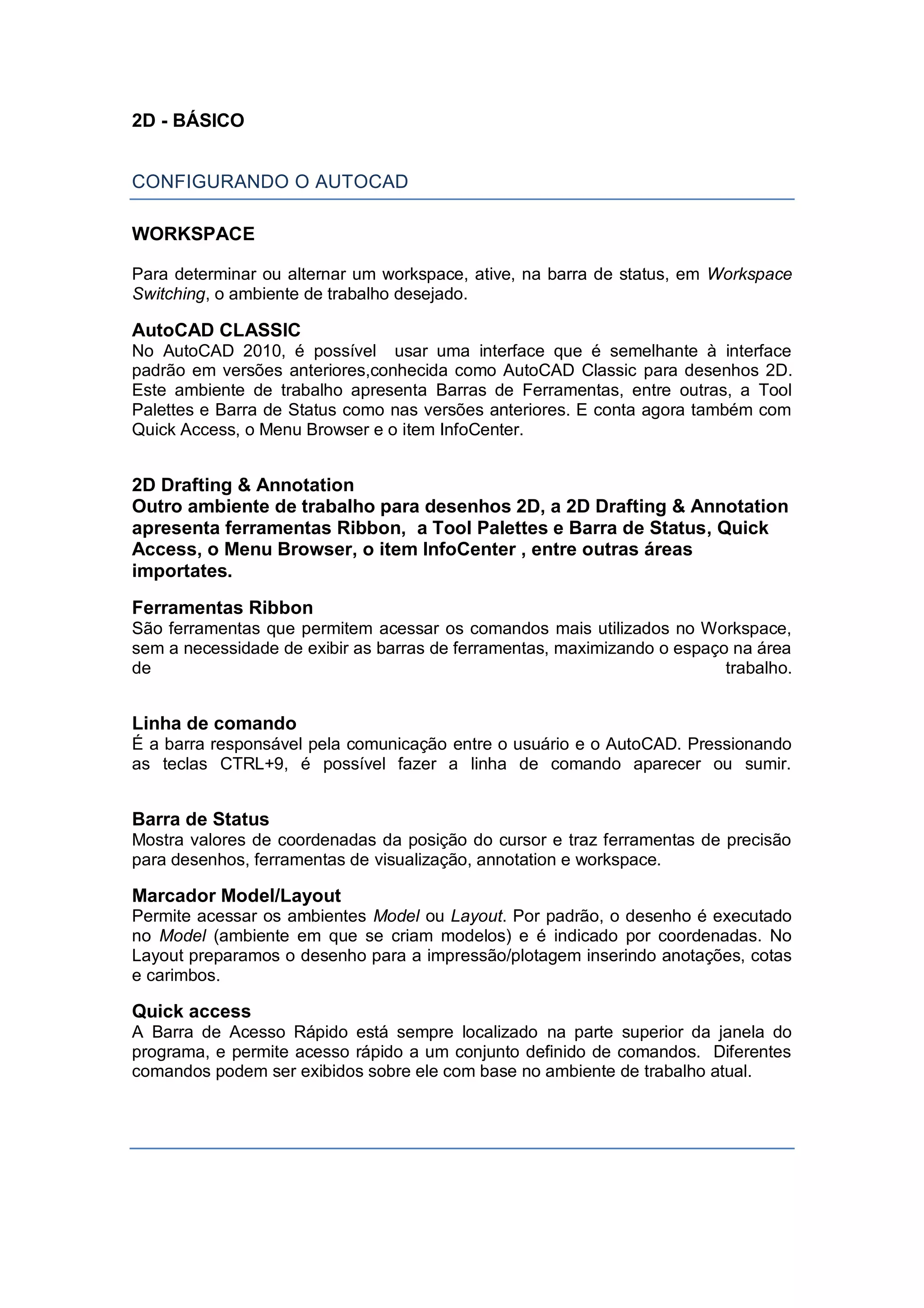 2D - BÁSICO
CONFIGURANDO O AUTOCAD
WORKSPACE
Para determinar ou alternar um workspace, ative, na barra de status, em Workspace
Switching, o ambiente de trabalho desejado.
AutoCAD CLASSIC
No AutoCAD 2010, é possível usar uma interface que é semelhante à interface
padrão em versões anteriores,conhecida como AutoCAD Classic para desenhos 2D.
Este ambiente de trabalho apresenta Barras de Ferramentas, entre outras, a Tool
Palettes e Barra de Status como nas versões anteriores. E conta agora também com
Quick Access, o Menu Browser e o item InfoCenter.
2D Drafting & Annotation
Outro ambiente de trabalho para desenhos 2D, a 2D Drafting & Annotation
apresenta ferramentas Ribbon, a Tool Palettes e Barra de Status, Quick
Access, o Menu Browser, o item InfoCenter , entre outras áreas
importates.
Ferramentas Ribbon
São ferramentas que permitem acessar os comandos mais utilizados no Workspace,
sem a necessidade de exibir as barras de ferramentas, maximizando o espaço na área
de trabalho.
Linha de comando
É a barra responsável pela comunicação entre o usuário e o AutoCAD. Pressionando
as teclas CTRL+9, é possível fazer a linha de comando aparecer ou sumir.
Barra de Status
Mostra valores de coordenadas da posição do cursor e traz ferramentas de precisão
para desenhos, ferramentas de visualização, annotation e workspace.
Marcador Model/Layout
Permite acessar os ambientes Model ou Layout. Por padrão, o desenho é executado
no Model (ambiente em que se criam modelos) e é indicado por coordenadas. No
Layout preparamos o desenho para a impressão/plotagem inserindo anotações, cotas
e carimbos.
Quick access
A Barra de Acesso Rápido está sempre localizado na parte superior da janela do
programa, e permite acesso rápido a um conjunto definido de comandos. Diferentes
comandos podem ser exibidos sobre ele com base no ambiente de trabalho atual.
 