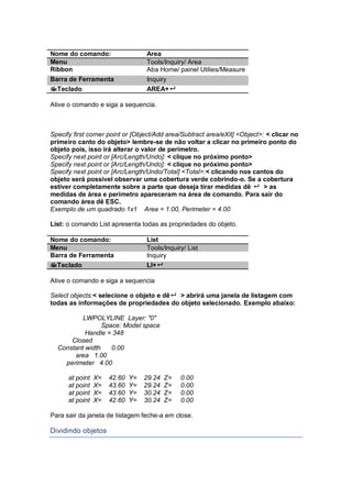Nome do comando: Area
Menu Tools/Inquiry/ Area
Ribbon Aba Home/ painel Utilies/Measure
Barra de Ferramenta Inquiry
Teclado AREA+
Ative o comando e siga a sequencia.
Specify first corner point or [Object/Add area/Subtract area/eXit] <Object>: < clicar no
primeiro canto do objeto> lembre-se de não voltar a clicar no primeiro ponto do
objeto pois, isso irá alterar o valor de perímetro.
Specify next point or [Arc/Length/Undo]: < clique no próximo ponto>
Specify next point or [Arc/Length/Undo]: < clique no próximo ponto>
Specify next point or [Arc/Length/Undo/Total] <Total>:< clicando nos cantos do
objeto será possível observar uma cobertura verde cobrindo-o. Se a cobertura
estiver completamente sobre a parte que deseja tirar medidas dê  > as
medidas de área e perímetro apareceram na área de comando. Para sair do
comando área dê ESC.
Exemplo de um quadrado 1x1 Area = 1.00, Perimeter = 4.00
List: o comando List apresenta todas as propriedades do objeto.
Nome do comando: List
Menu Tools/Inquiry/ List
Barra de Ferramenta Inquiry
Teclado LI+
Ative o comando e siga a sequencia
Select objects:< selecione o objeto e dê > abrirá uma janela de listagem com
todas as informações de propriedades do objeto selecionado. Exemplo abaixo:
LWPOLYLINE Layer: "0"
Space: Model space
Handle = 348
Closed
Constant width 0.00
area 1.00
perimeter 4.00
at point X= 42.60 Y= 29.24 Z= 0.00
at point X= 43.60 Y= 29.24 Z= 0.00
at point X= 43.60 Y= 30.24 Z= 0.00
at point X= 42.60 Y= 30.24 Z= 0.00
Para sair da janela de listagem feche-a em close.
Dividindo objetos
 