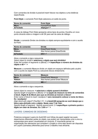 Com comandos de divisão é possível inserir blocos nos objetos a uma distância
específicada.
Point Style: o comando Point Style seleciona um estilo de ponto.
Nome do comando: Point Style
Menu Format/Point Style
Teclado ddptype+
A caixa de diálogo Point Style apresenta vários tipos de pontos. Escolha um novo
ponto clicando sobre a imagem e dê OK para sair da caixa de diálogo.
Divide: o comando Divide cria divisões no objeto sempre equidistante e com o auxilio
do Point.
Nome do comando: Divide
Menu Draw/Point/ Divide
Ribbon Aba Home/ painel Draw/Divide
Teclado DIV+
Ative o comando e siga a sequencia
Select object to divide:< selecione o objeto que será dividido>
Enter the number of segments or [Block]: 5 < especifique o número de divisões do
objeto e dê >
Measure: o comando Measure divide um objeto em espaços definidos pelo usuário
com o auxílio do objeto Point ou colocando blocos diretamente.
Nome do comando: Measure
Menu Draw/Point/ Measure
Ribbon Aba Home/ painel Draw/ Measure
Teclado ME+
Ative o comando e siga a sequencia.
Select object to measure: < selecione o objeto queserá dividido>
Specify length of segment or [Block]: b < a opção do measure na linha de comandos
é block. Digite B de Block para que as divisões já insiram o bloco>
Enter name of block to insert: neodipsis < sera necessário colocar o nome do bloco.
Ex: neodipsis>
Align block with object? [Yes/No] <Y>: < o AutoCAD pergunta se você deseja que o
bloco seja alinhado com o objeto. Neste caso Y de Yes>
Specify length of segment: Specify second point: 2.< especifique o primeiro ponto e
digite um valor de divisões. Ex: 2.00 e >
LAYERS: CAMADAS DE DESENHO
Podemos comparar Layers do AutoCAD com folhas de papel vegetal nas quais
desenhamos diferentes partes do objeto, que podem ser manipuladas uma a uma ou
sobrepostas para serem visualizadas em conjunto. É importante pensar na
organização dos elementos que compõem o projeto e como eles devem ser dispostos
em Layers (camadas) diferentes para tornar o trabalho mais eficiente.
 