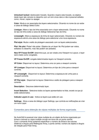 Unlocked/ locked: destravado/ travado. Quando o layers esta travado, os objetos
deste layer são visíveis no desenho com um tom cinza claro e não é possível editalos
como: mover, copiar ou apagar.
Color: Muda a cor associada dos layers selecionados. Clicando no nome da cor exibe
a caixa de diálogo Select Color.
Linetype: Altera o tipo de linha associado com o layer selecionado. Clicando no nome
do tipo de linha exibe a caixa de diálogo Selecionar tipo de linha.
Lineweigth: Altera a espessura de linha do layer selecionado. Clicando no número de
espessura abrirá uma caixa de diálogo para selecionar uma nova espessura.
Plot style: Muda o estilo de plotagem associado com os layers selecionados.
Plot / No plot: Plotar/ não plotar. Objetos de um layer No Plot podem ser vistos,
editados no desenho, mas não podem ser plotados.
New VP Freeze On/Off: determina que, ao ser criada uma Viewport no Layout, o layer
será criado como congelado.
VP Freeze On/Off: congela determinados layers na Viewport corrente.
VP Color: Disponível no layout. Determina uma cor para a viewport corrente.
VP Linetype: Disponível no layout. Determina um tipo de Linha para a viewport
corrente.
VP Lineweigth: Disponível no layout. Determina a espessura de Linha para a
viewport corrente.
VP Plot style: Disponível no layout. Determina o estilo de plotagem para a viewport
corrente.
Description: Descreve determinado layer.
Invert Selection: Seleciona todos os layers apresentados na lista, exceto os que já
estão selecionados.
Indicate Layers in use: Indica os layers que estão em uso.
Settings: Ativa a caixa de diálogo Layer Settings, que controla as notificações ao criar
um novo Layer.
Comandos para obtenção de cópias múltiplas de forma organizada.
No AutoCAD é possivel criar cópia multipla de um objeto de forma organizada por
linhas e colunas ou cópia multipla circular em torno de um ponto central.
Com o comando Array podemos especificar o número de linhas e de colunas,
distância e ângulo para Retângular Array, e ponto central, número de objetos e ângulo
de rotação para Polar Array.
 